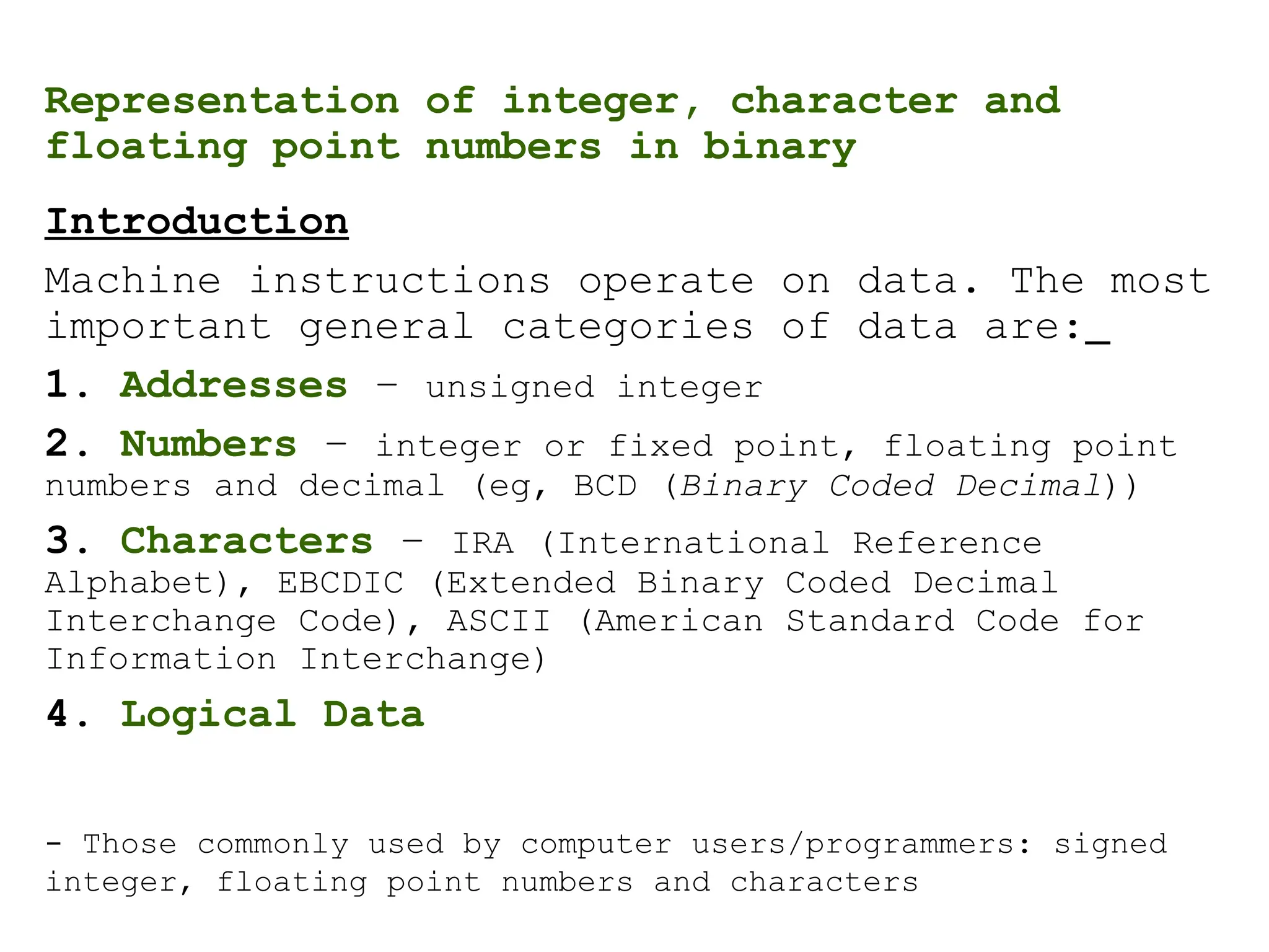 Representation of integer, character and
floating point numbers in binary
Introduction
Machine instructions operate on data. The most
important general categories of data are:
1. Addresses – unsigned integer
2. Numbers – integer or fixed point, floating point
numbers and decimal (eg, BCD (Binary Coded Decimal))
3. Characters – IRA (International Reference
Alphabet), EBCDIC (Extended Binary Coded Decimal
Interchange Code), ASCII (American Standard Code for
Information Interchange)
4. Logical Data
- Those commonly used by computer users/programmers: signed
integer, floating point numbers and characters
 
