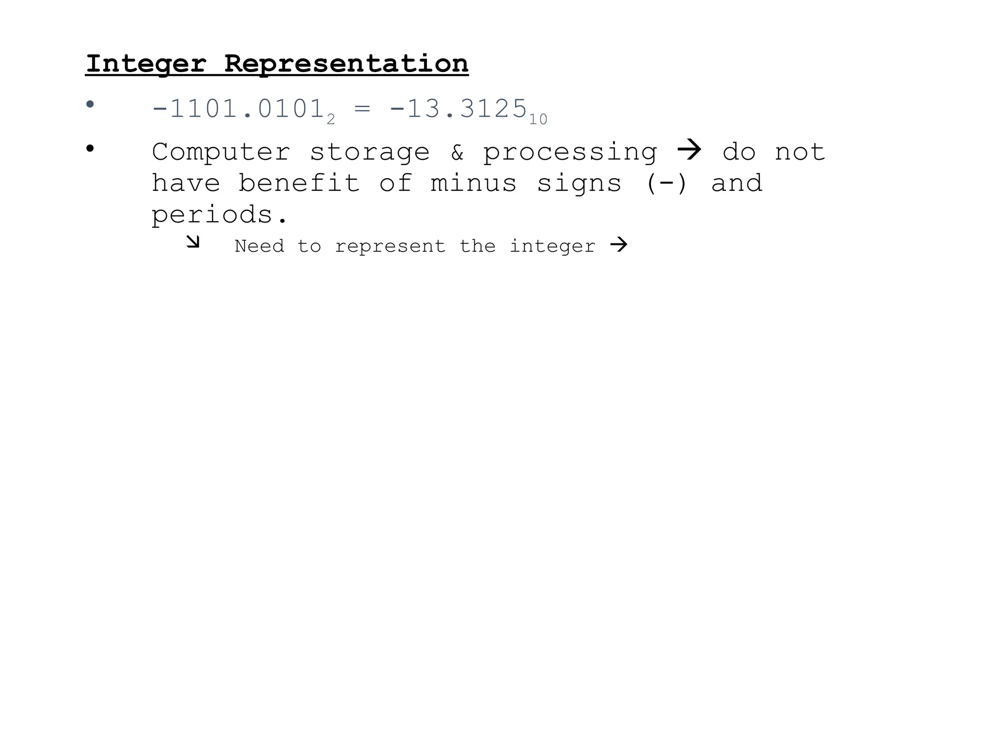 Integer Representation
• -1101.01012 = -13.312510
• Computer storage & processing  do not
have benefit of minus signs (-) and
periods.
 Need to represent the integer 
 
