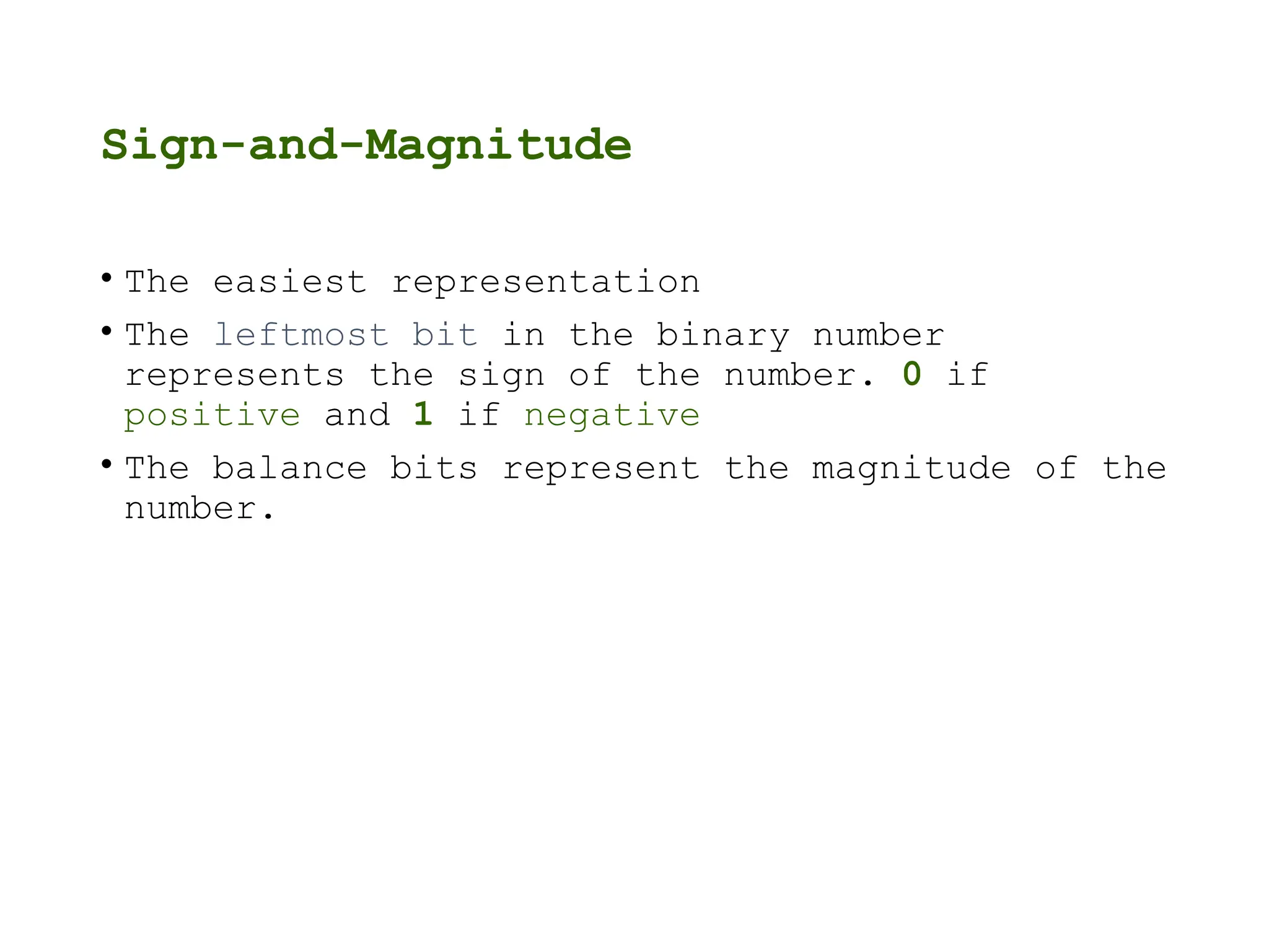 Sign-and-Magnitude
• The easiest representation
• The leftmost bit in the binary number
represents the sign of the number. 0 if
positive and 1 if negative
• The balance bits represent the magnitude of the
number.
 