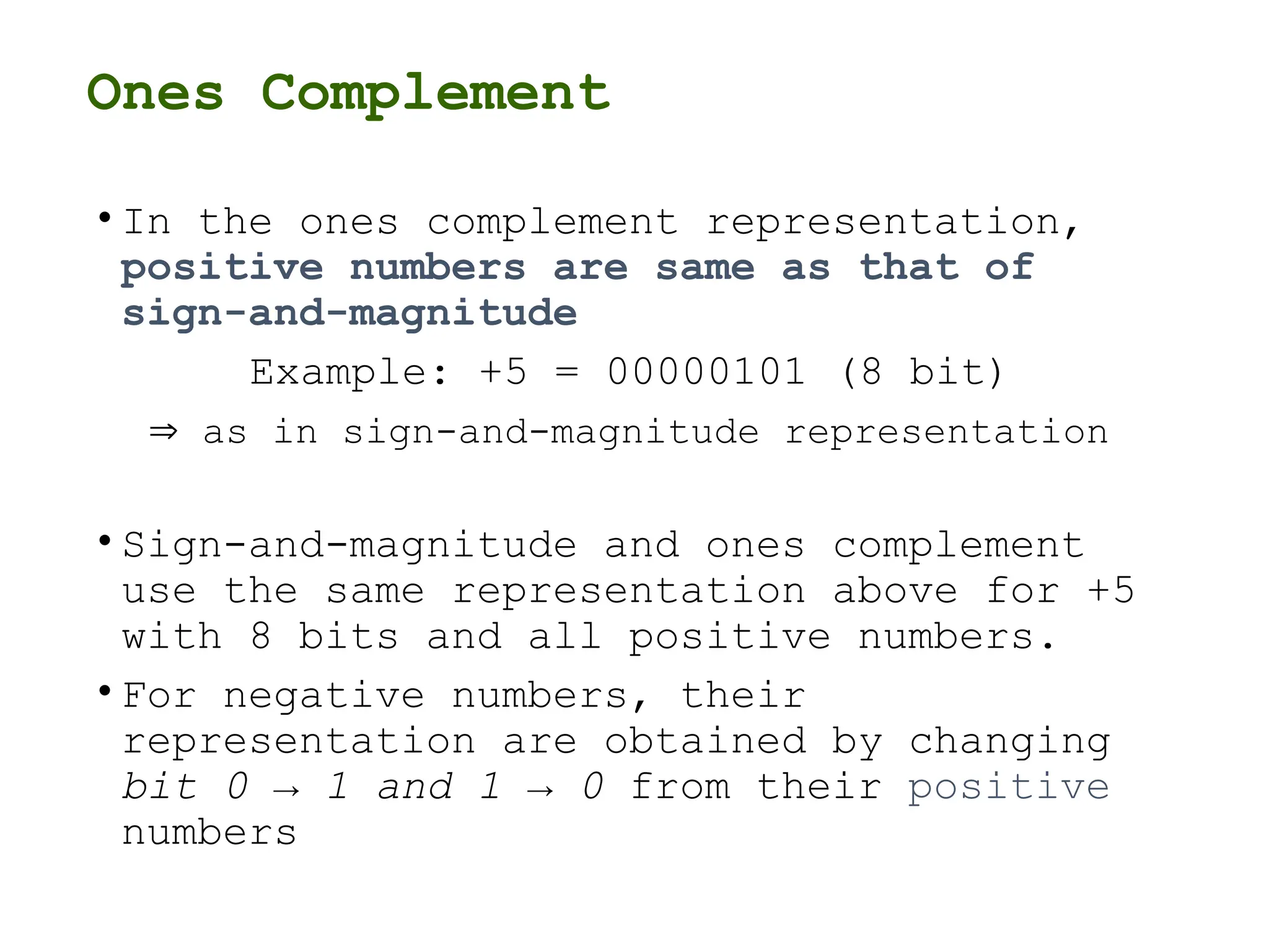 Ones Complement
• In the ones complement representation,
positive numbers are same as that of
sign-and-magnitude
Example: +5 = 00000101 (8 bit)
 as in sign-and-magnitude representation
• Sign-and-magnitude and ones complement
use the same representation above for +5
with 8 bits and all positive numbers.
• For negative numbers, their
representation are obtained by changing
bit 0 → 1 and 1 → 0 from their positive
numbers
 
