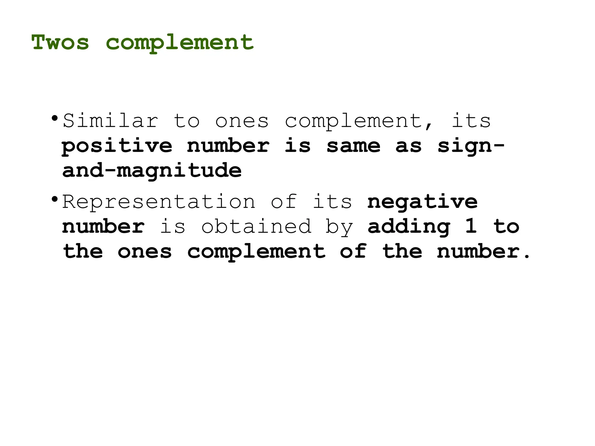 Twos complement
•Similar to ones complement, its
positive number is same as sign-
and-magnitude
•Representation of its negative
number is obtained by adding 1 to
the ones complement of the number.
 