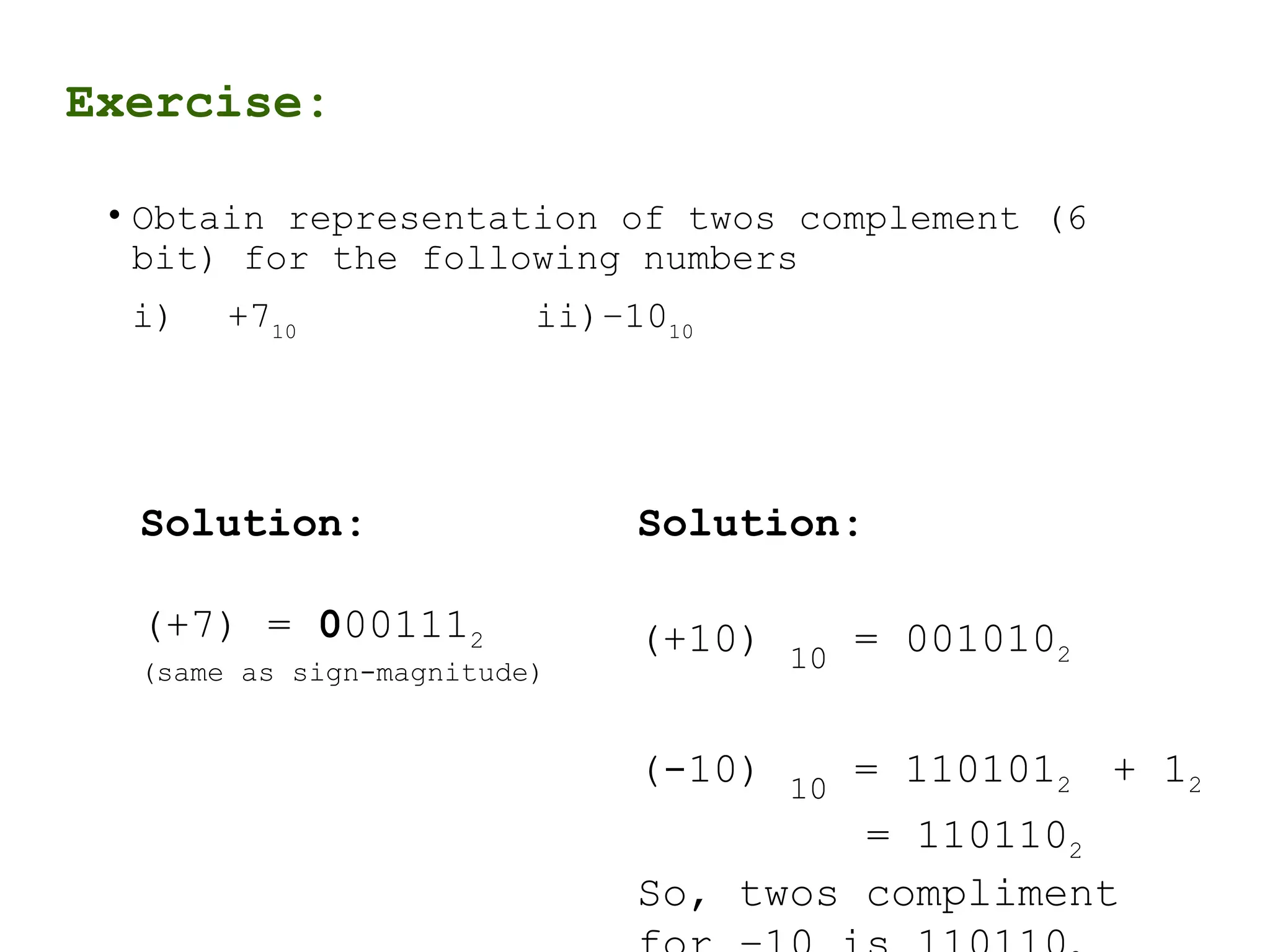Exercise:
• Obtain representation of twos complement (6
bit) for the following numbers
i) +710
ii)–1010
Solution:
(+7) = 0001112
(same as sign-magnitude)
Solution:
(+10) 10
= 0010102
(-10) 10
= 1101012 + 12
= 1101102
So, twos compliment
 