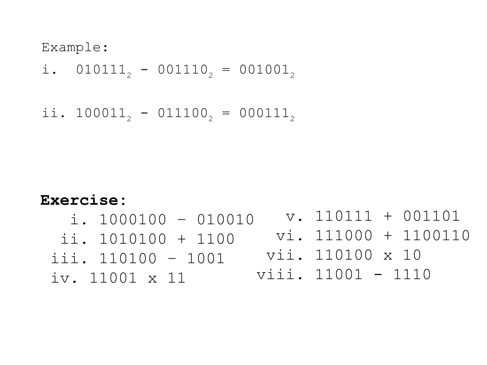 Example:
i. 0101112
- 0011102
= 0010012
ii. 1000112
- 0111002
= 0001112
Exercise:
i. 1000100 – 010010
ii. 1010100 + 1100
iii. 110100 – 1001
iv. 11001 x 11
v. 110111 + 001101
vi. 111000 + 1100110
vii. 110100 x 10
viii. 11001 - 1110
 