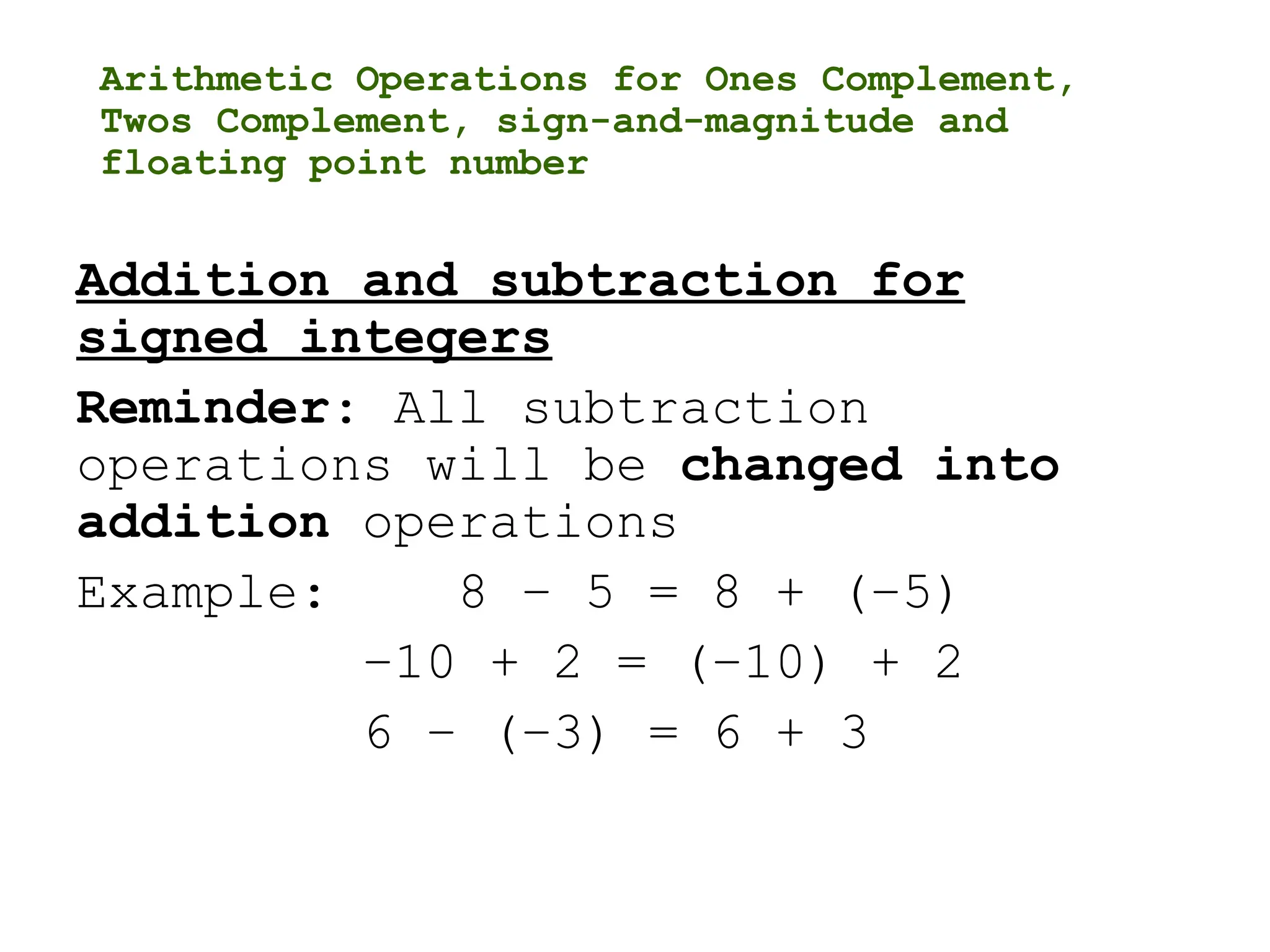 Arithmetic Operations for Ones Complement,
Twos Complement, sign-and-magnitude and
floating point number
Addition and subtraction for
signed integers
Reminder: All subtraction
operations will be changed into
addition operations
Example: 8 – 5 = 8 + (–5)
–10 + 2 = (–10) + 2
6 – (–3) = 6 + 3
 