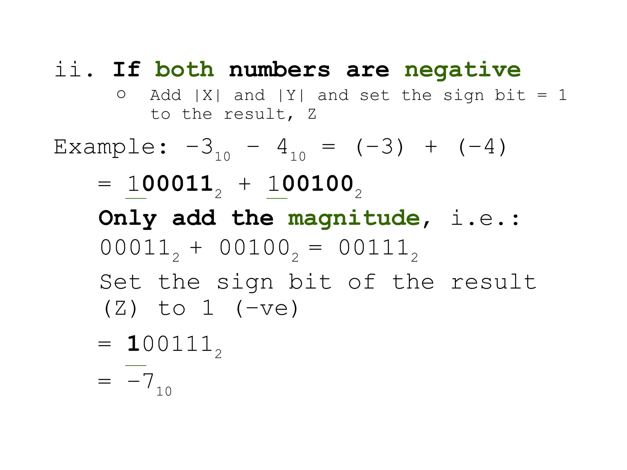 ii. If both numbers are negative
o Add |X| and |Y| and set the sign bit = 1
to the result, Z
Example: –310
– 410
= (–3) + (–4)
= 1000112
+ 1001002
Only add the magnitude, i.e.:
000112
+ 001002
= 001112
Set the sign bit of the result
(Z) to 1 (–ve)
= 1001112
= –710
 