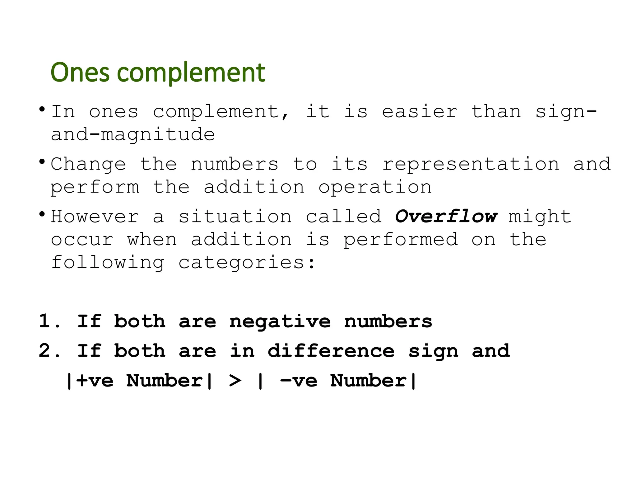 Ones complement
• In ones complement, it is easier than sign-
and-magnitude
• Change the numbers to its representation and
perform the addition operation
• However a situation called Overflow might
occur when addition is performed on the
following categories:
1. If both are negative numbers
2. If both are in difference sign and
|+ve Number| > | –ve Number|
 