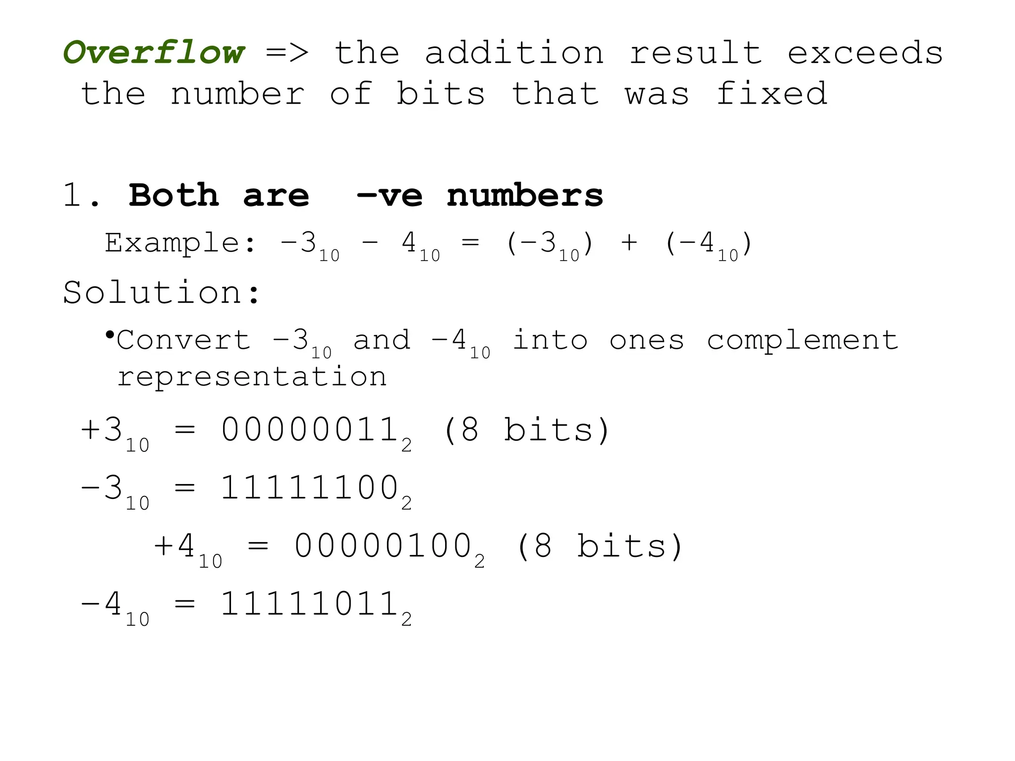 Overflow => the addition result exceeds
the number of bits that was fixed
1. Both are –ve numbers
Example: –310
– 410
= (–310
) + (–410
)
Solution:
•Convert –310
and –410
into ones complement
representation
+310
= 000000112
(8 bits)
–310
= 111111002
+410
= 000001002
(8 bits)
–410
= 111110112
 