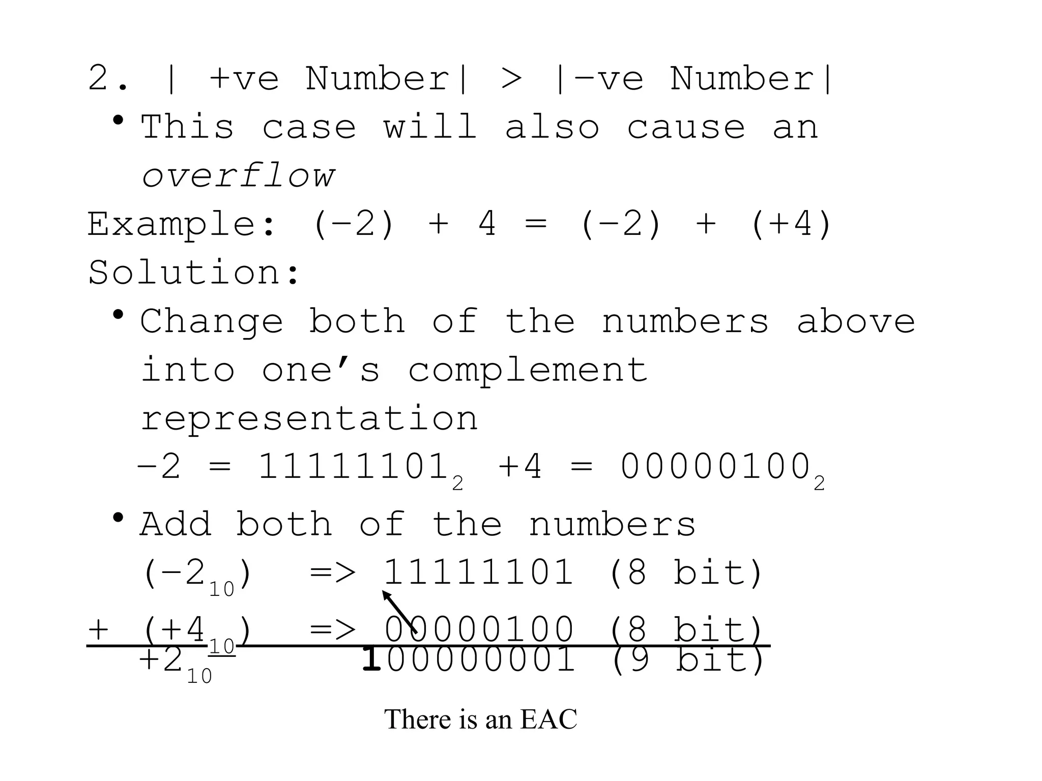 2. | +ve Number| > |–ve Number|
• This case will also cause an
overflow
Example: (–2) + 4 = (–2) + (+4)
Solution:
• Change both of the numbers above
into one’s complement
representation
–2 = 111111012
+4 = 000001002
• Add both of the numbers
(–210
) => 11111101 (8 bit)
+ (+410
) => 00000100 (8 bit)
There is an EAC
+210
100000001 (9 bit)
 