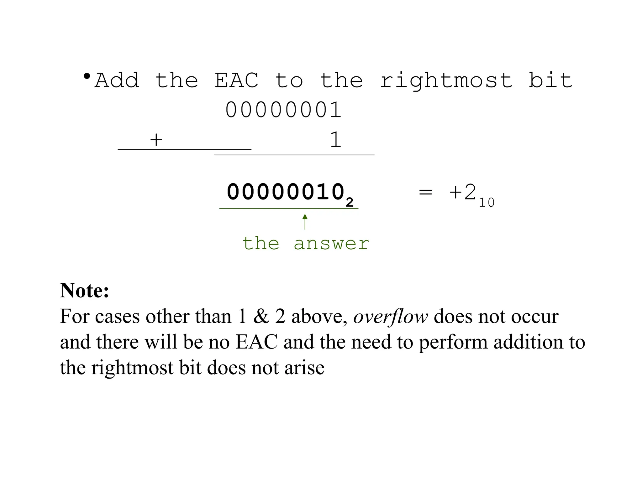 •Add the EAC to the rightmost bit
00000001
+ 1
000000102
= +210
the answer
Note:
For cases other than 1 & 2 above, overflow does not occur
and there will be no EAC and the need to perform addition to
the rightmost bit does not arise
 