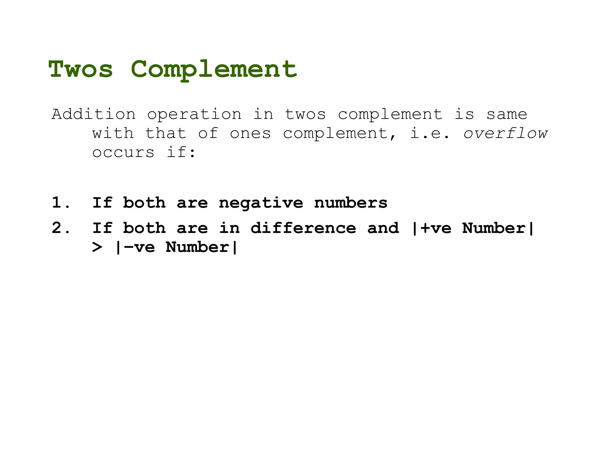 Twos Complement
Addition operation in twos complement is same
with that of ones complement, i.e. overflow
occurs if:
1. If both are negative numbers
2. If both are in difference and |+ve Number|
> |–ve Number|
 