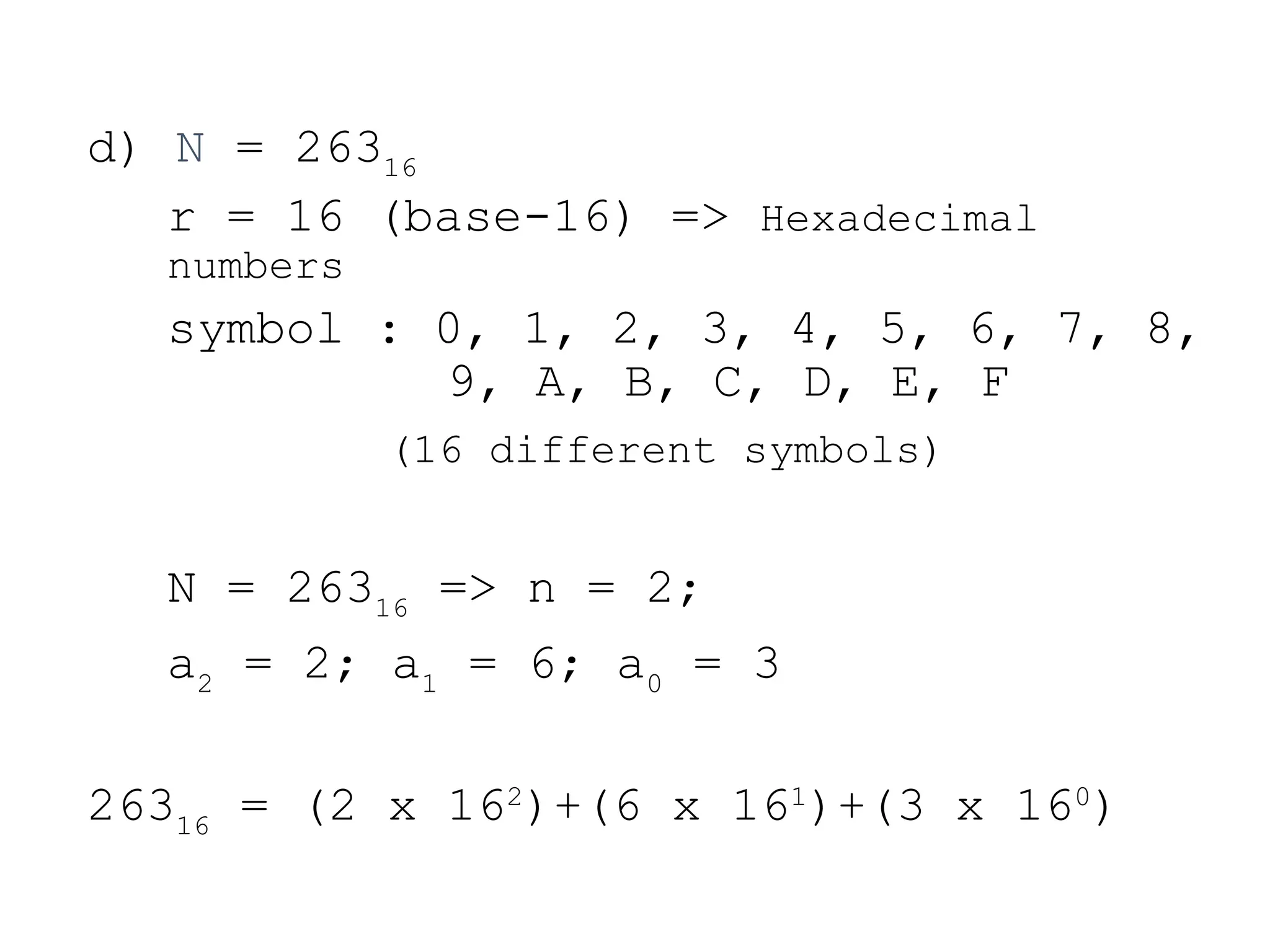 d) N = 26316
r = 16 (base-16) => Hexadecimal
numbers
symbol : 0, 1, 2, 3, 4, 5, 6, 7, 8,
9, A, B, C, D, E, F
(16 different symbols)
N = 26316
=> n = 2;
a2
= 2; a1
= 6; a0
= 3
26316
= (2 x 162
)+(6 x 161
)+(3 x 160
)
 