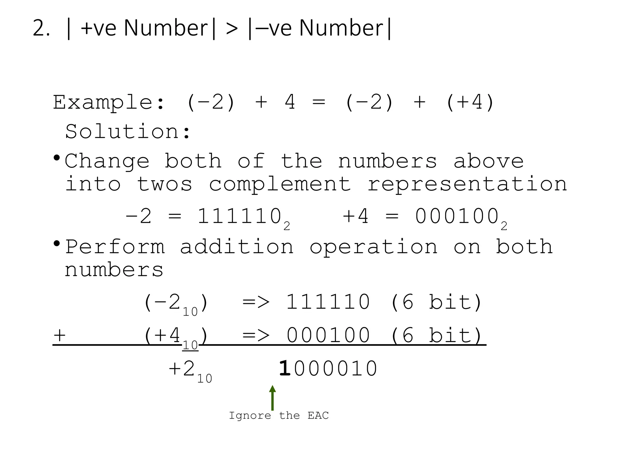2. | +ve Number| > |–ve Number|
Example: (–2) + 4 = (–2) + (+4)
Solution:
•Change both of the numbers above
into twos complement representation
–2 = 1111102
+4 = 0001002
•Perform addition operation on both
numbers
(–210
) => 111110 (6 bit)
+ (+410
) => 000100 (6 bit)
+210
1000010
Ignore the EAC
 