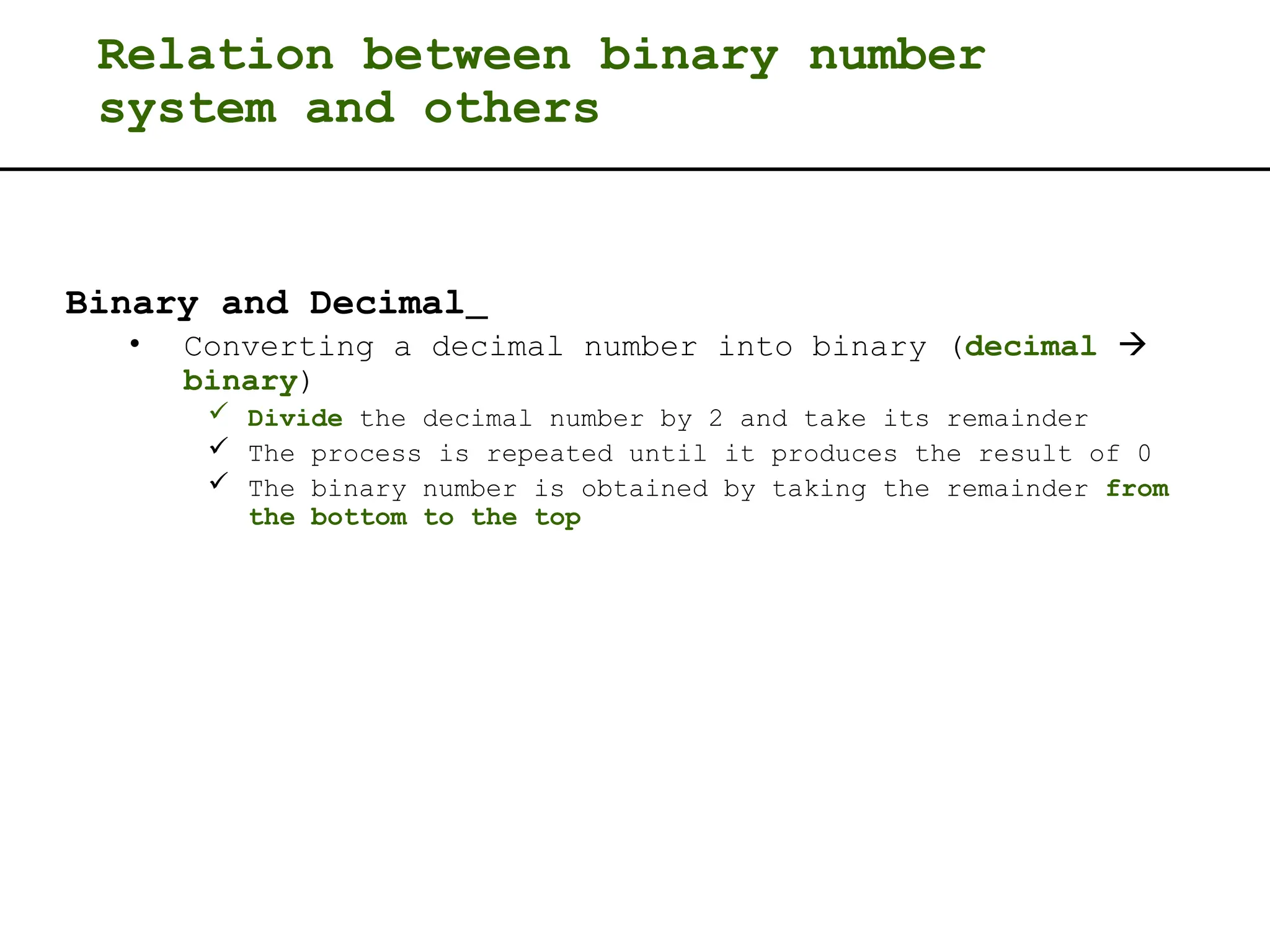 Relation between binary number
system and others
Binary and Decimal
• Converting a decimal number into binary (decimal 
binary)
 Divide the decimal number by 2 and take its remainder
 The process is repeated until it produces the result of 0
 The binary number is obtained by taking the remainder from
the bottom to the top
 