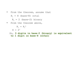 • From the theorem, assume that
R1
= 8 (base-8) octal
R2
= 2 (base-2) binary
• From the theorem above,
R1
= R2
d
8 = 23
So, 3 digits in base-2 (binary) is equivalent
to 1 digit in base-8 (octal)
 