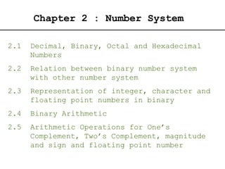 Chapter 2 : Number System
2.1 Decimal, Binary, Octal and Hexadecimal
Numbers
2.2 Relation between binary number system
with other number system
2.3 Representation of integer, character and
floating point numbers in binary
2.4 Binary Arithmetic
2.5 Arithmetic Operations for One’s
Complement, Two’s Complement, magnitude
and sign and floating point number
 