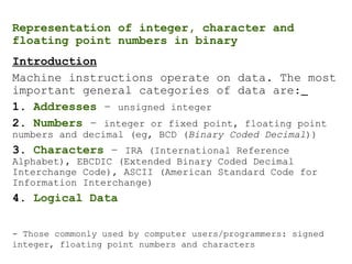 Representation of integer, character and
floating point numbers in binary
Introduction
Machine instructions operate on data. The most
important general categories of data are:
1. Addresses – unsigned integer
2. Numbers – integer or fixed point, floating point
numbers and decimal (eg, BCD (Binary Coded Decimal))
3. Characters – IRA (International Reference
Alphabet), EBCDIC (Extended Binary Coded Decimal
Interchange Code), ASCII (American Standard Code for
Information Interchange)
4. Logical Data
- Those commonly used by computer users/programmers: signed
integer, floating point numbers and characters
 