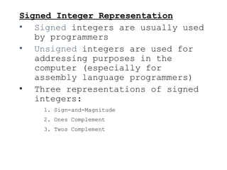 Signed Integer Representation
• Signed integers are usually used
by programmers
• Unsigned integers are used for
addressing purposes in the
computer (especially for
assembly language programmers)
• Three representations of signed
integers:
1. Sign-and-Magnitude
2. Ones Complement
3. Twos Complement
 