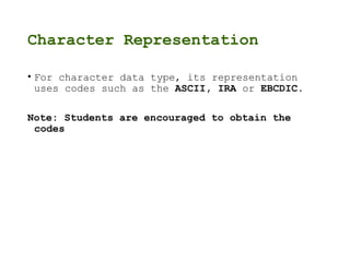 Character Representation
• For character data type, its representation
uses codes such as the ASCII, IRA or EBCDIC.
Note: Students are encouraged to obtain the
codes
 