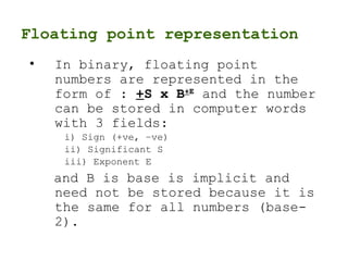 Floating point representation
• In binary, floating point
numbers are represented in the
form of : +S x B+E
and the number
can be stored in computer words
with 3 fields:
i) Sign (+ve, –ve)
ii) Significant S
iii) Exponent E
and B is base is implicit and
need not be stored because it is
the same for all numbers (base-
2).
 