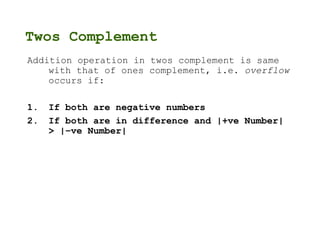 Twos Complement
Addition operation in twos complement is same
with that of ones complement, i.e. overflow
occurs if:
1. If both are negative numbers
2. If both are in difference and |+ve Number|
> |–ve Number|
 