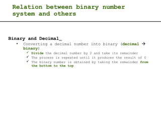 Relation between binary number
system and others
Binary and Decimal
• Converting a decimal number into binary (decimal 
binary)
 Divide the decimal number by 2 and take its remainder
 The process is repeated until it produces the result of 0
 The binary number is obtained by taking the remainder from
the bottom to the top
 