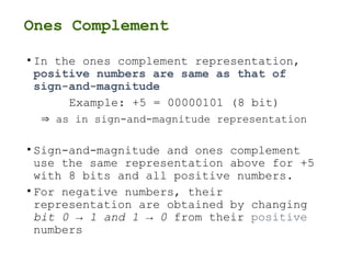 Ones Complement
• In the ones complement representation,
positive numbers are same as that of
sign-and-magnitude
Example: +5 = 00000101 (8 bit)
 as in sign-and-magnitude representation
• Sign-and-magnitude and ones complement
use the same representation above for +5
with 8 bits and all positive numbers.
• For negative numbers, their
representation are obtained by changing
bit 0 → 1 and 1 → 0 from their positive
numbers
 
