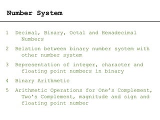Number System
1 Decimal, Binary, Octal and Hexadecimal
Numbers
2 Relation between binary number system with
other number system
3 Representation of integer, character and
floating point numbers in binary
4 Binary Arithmetic
5 Arithmetic Operations for One’s Complement,
Two’s Complement, magnitude and sign and
floating point number
 