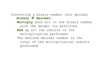 Converting a binary number into decimal
(binary  decimal)
Multiply each bit in the binary number
with the weight (or position)
Add up all the results of the
multiplication performed
The desired decimal number is the
total of the multiplication results
performed
 