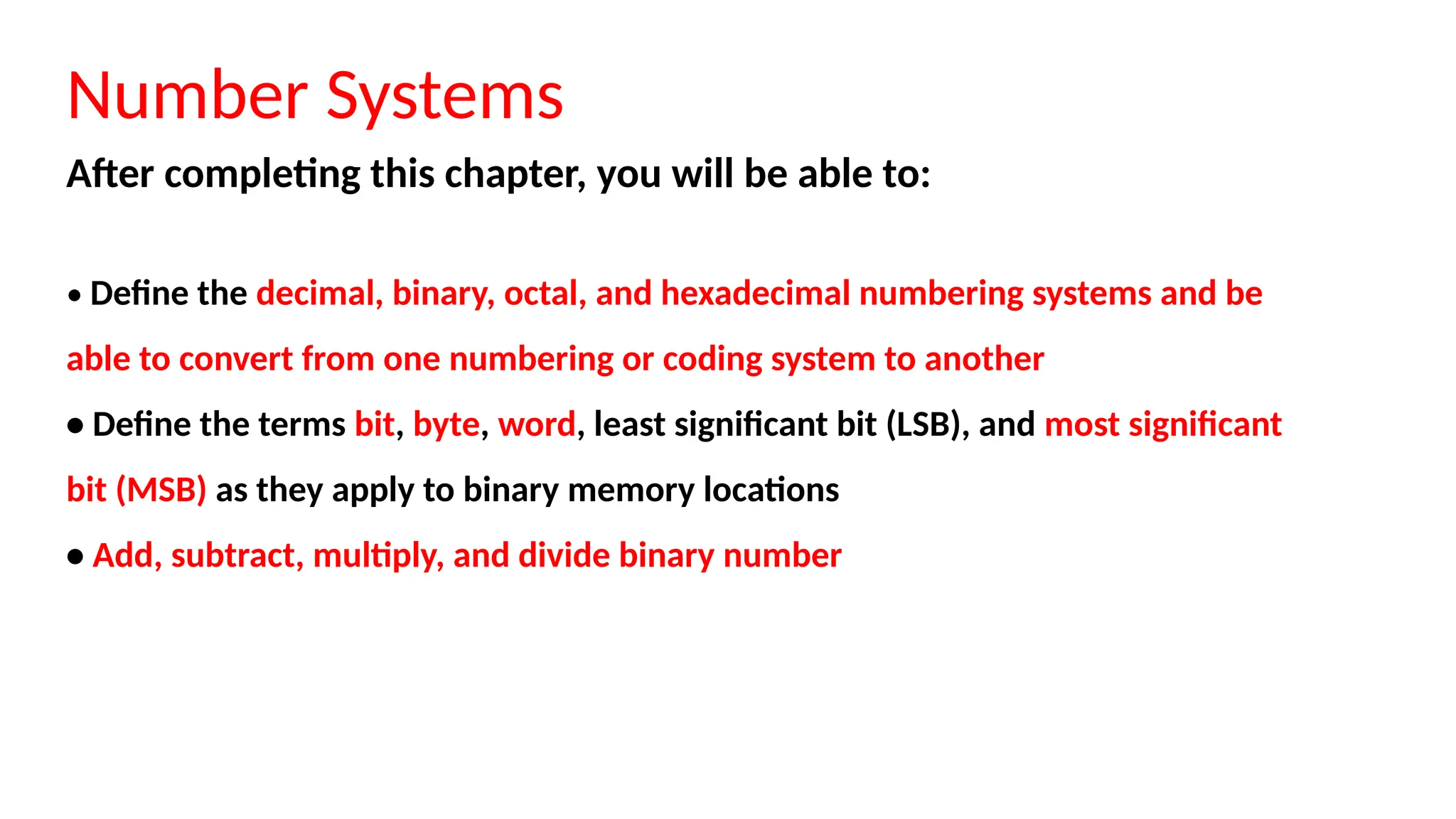 Number Systems
After completing this chapter, you will be able to:
• Define the decimal, binary, octal, and hexadecimal numbering systems and be
able to convert from one numbering or coding system to another
• Define the terms bit, byte, word, least significant bit (LSB), and most significant
bit (MSB) as they apply to binary memory locations
• Add, subtract, multiply, and divide binary number
 