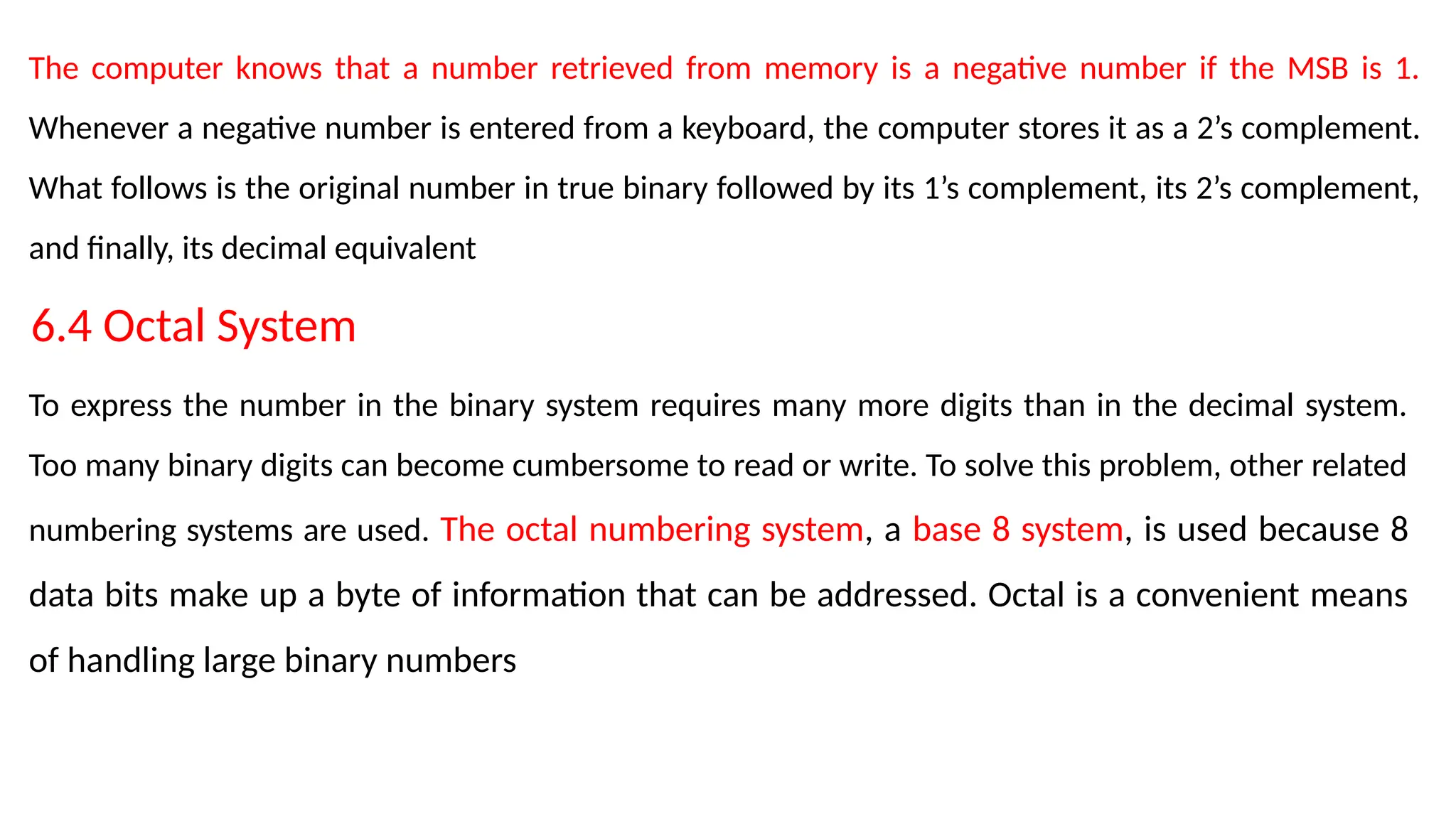 The computer knows that a number retrieved from memory is a negative number if the MSB is 1.
Whenever a negative number is entered from a keyboard, the computer stores it as a 2’s complement.
What follows is the original number in true binary followed by its 1’s complement, its 2’s complement,
and finally, its decimal equivalent
6.4 Octal System
To express the number in the binary system requires many more digits than in the decimal system.
Too many binary digits can become cumbersome to read or write. To solve this problem, other related
numbering systems are used. The octal numbering system, a base 8 system, is used because 8
data bits make up a byte of information that can be addressed. Octal is a convenient means
of handling large binary numbers
 