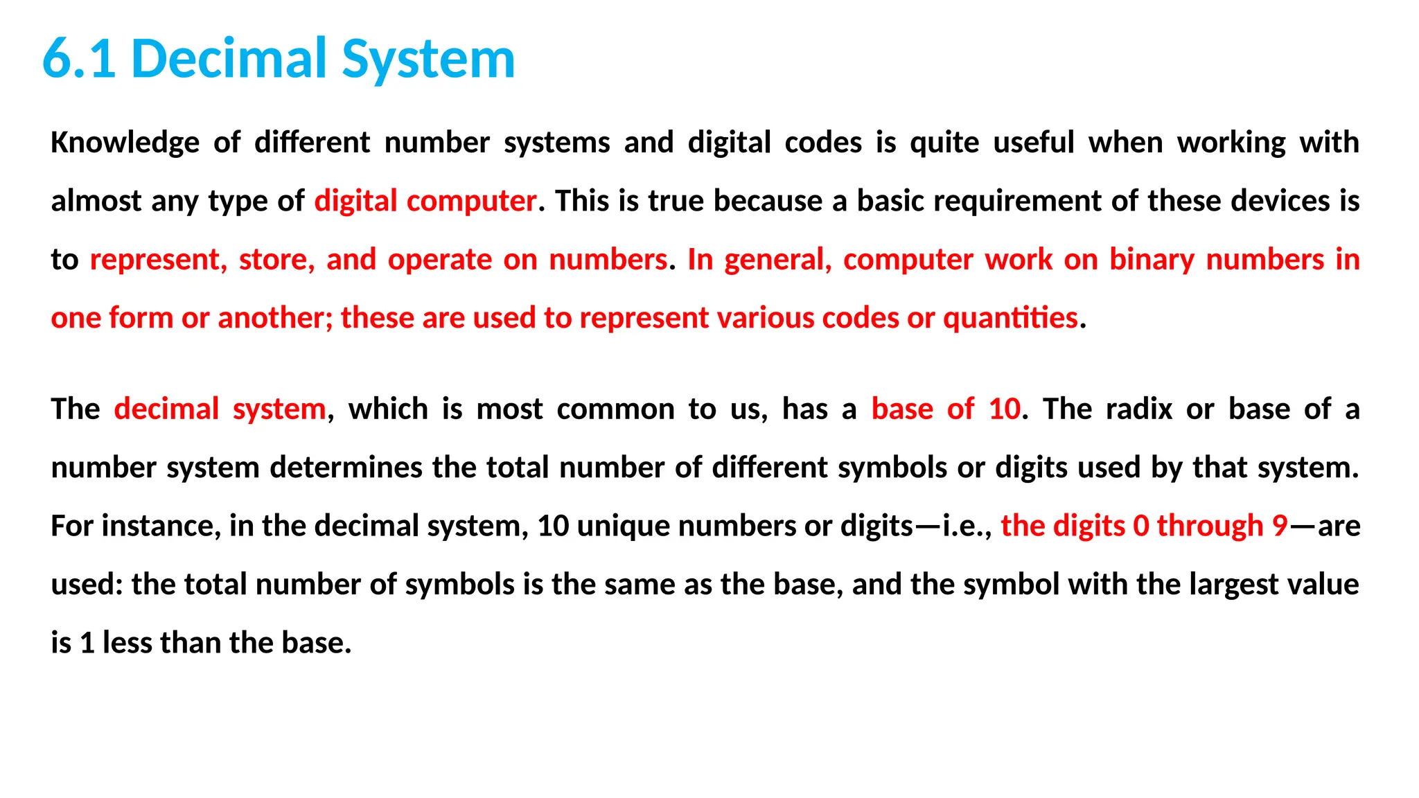 6.1 Decimal System
Knowledge of different number systems and digital codes is quite useful when working with
almost any type of digital computer. This is true because a basic requirement of these devices is
to represent, store, and operate on numbers. In general, computer work on binary numbers in
one form or another; these are used to represent various codes or quantities.
The decimal system, which is most common to us, has a base of 10. The radix or base of a
number system determines the total number of different symbols or digits used by that system.
For instance, in the decimal system, 10 unique numbers or digits—i.e., the digits 0 through 9—are
used: the total number of symbols is the same as the base, and the symbol with the largest value
is 1 less than the base.
 