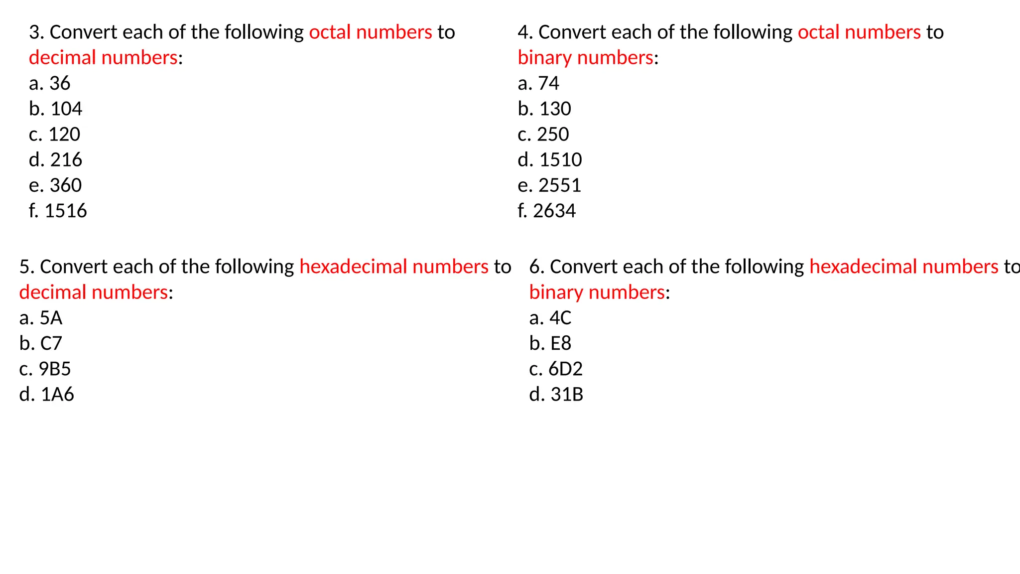 3. Convert each of the following octal numbers to
decimal numbers:
a. 36
b. 104
c. 120
d. 216
e. 360
f. 1516
4. Convert each of the following octal numbers to
binary numbers:
a. 74
b. 130
c. 250
d. 1510
e. 2551
f. 2634
5. Convert each of the following hexadecimal numbers to
decimal numbers:
a. 5A
b. C7
c. 9B5
d. 1A6
6. Convert each of the following hexadecimal numbers to
binary numbers:
a. 4C
b. E8
c. 6D2
d. 31B
 