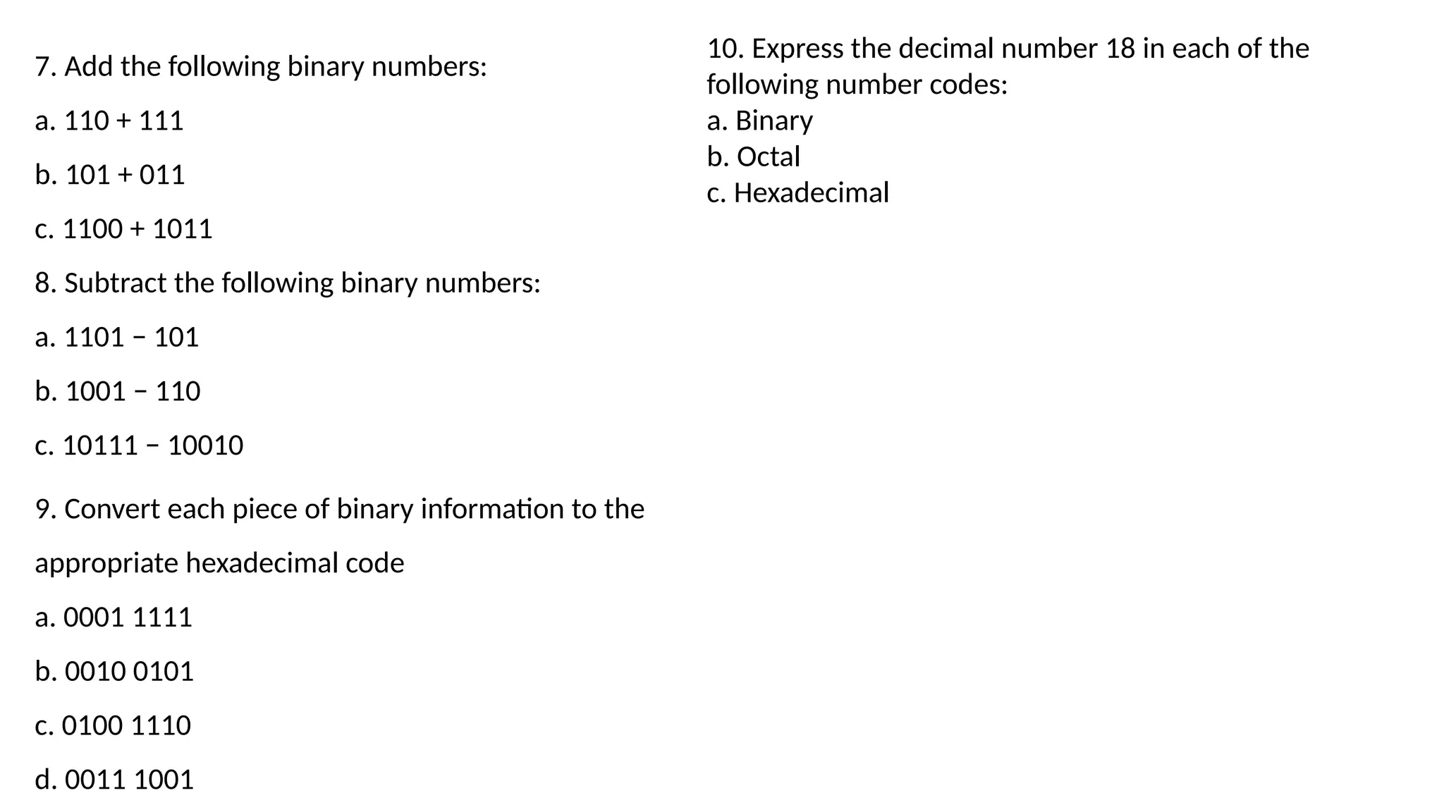 7. Add the following binary numbers:
a. 110 + 111
b. 101 + 011
c. 1100 + 1011
8. Subtract the following binary numbers:
a. 1101 − 101
b. 1001 − 110
c. 10111 − 10010
9. Convert each piece of binary information to the
appropriate hexadecimal code
a. 0001 1111
b. 0010 0101
c. 0100 1110
d. 0011 1001
10. Express the decimal number 18 in each of the
following number codes:
a. Binary
b. Octal
c. Hexadecimal
 