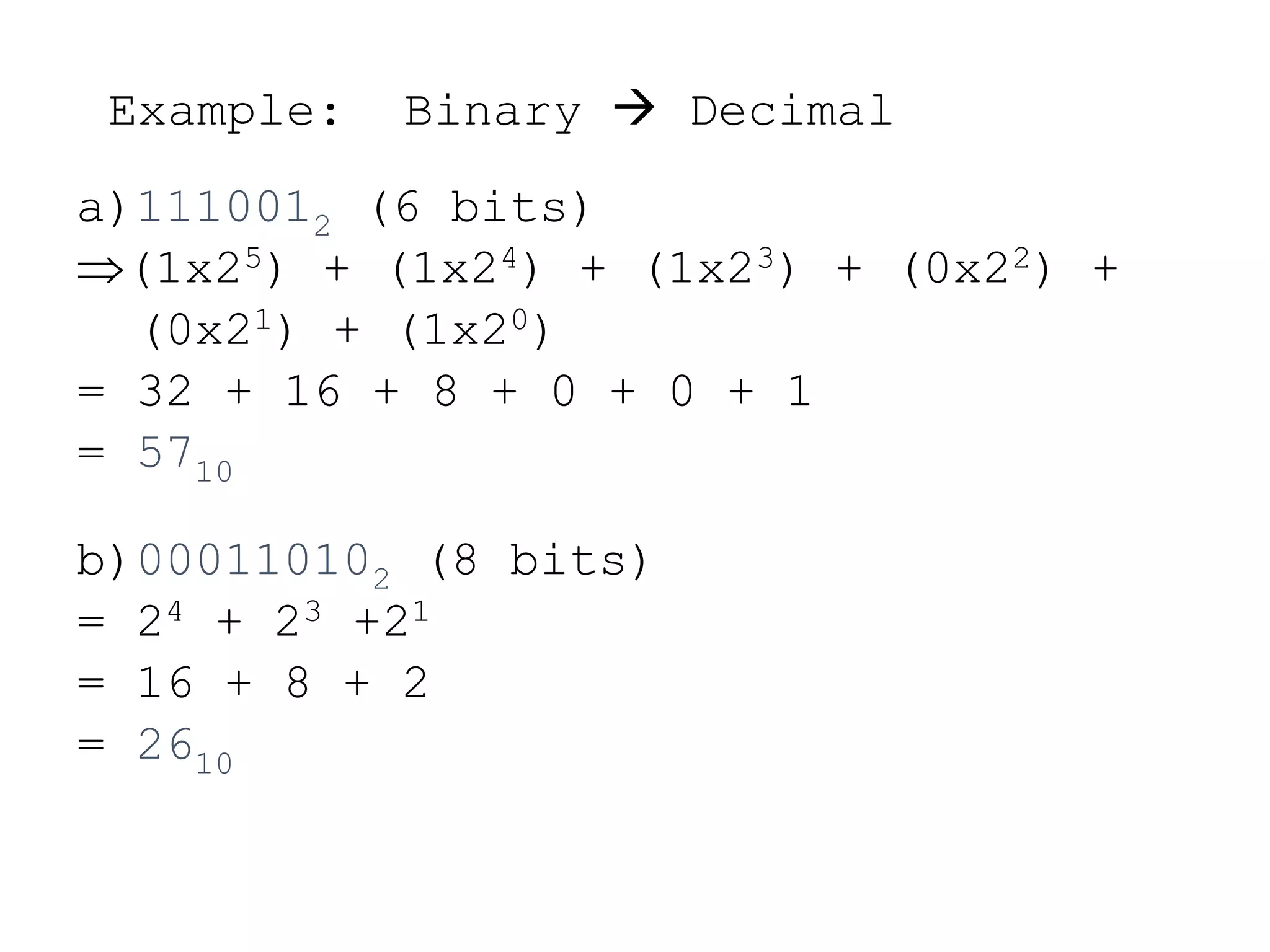 Example: Binary  Decimal
a)1110012 (6 bits)
(1x25) + (1x24) + (1x23) + (0x22) +
(0x21) + (1x20)
= 32 + 16 + 8 + 0 + 0 + 1
= 5710
b)000110102 (8 bits)
= 24 + 23 +21
= 16 + 8 + 2
= 2610
 