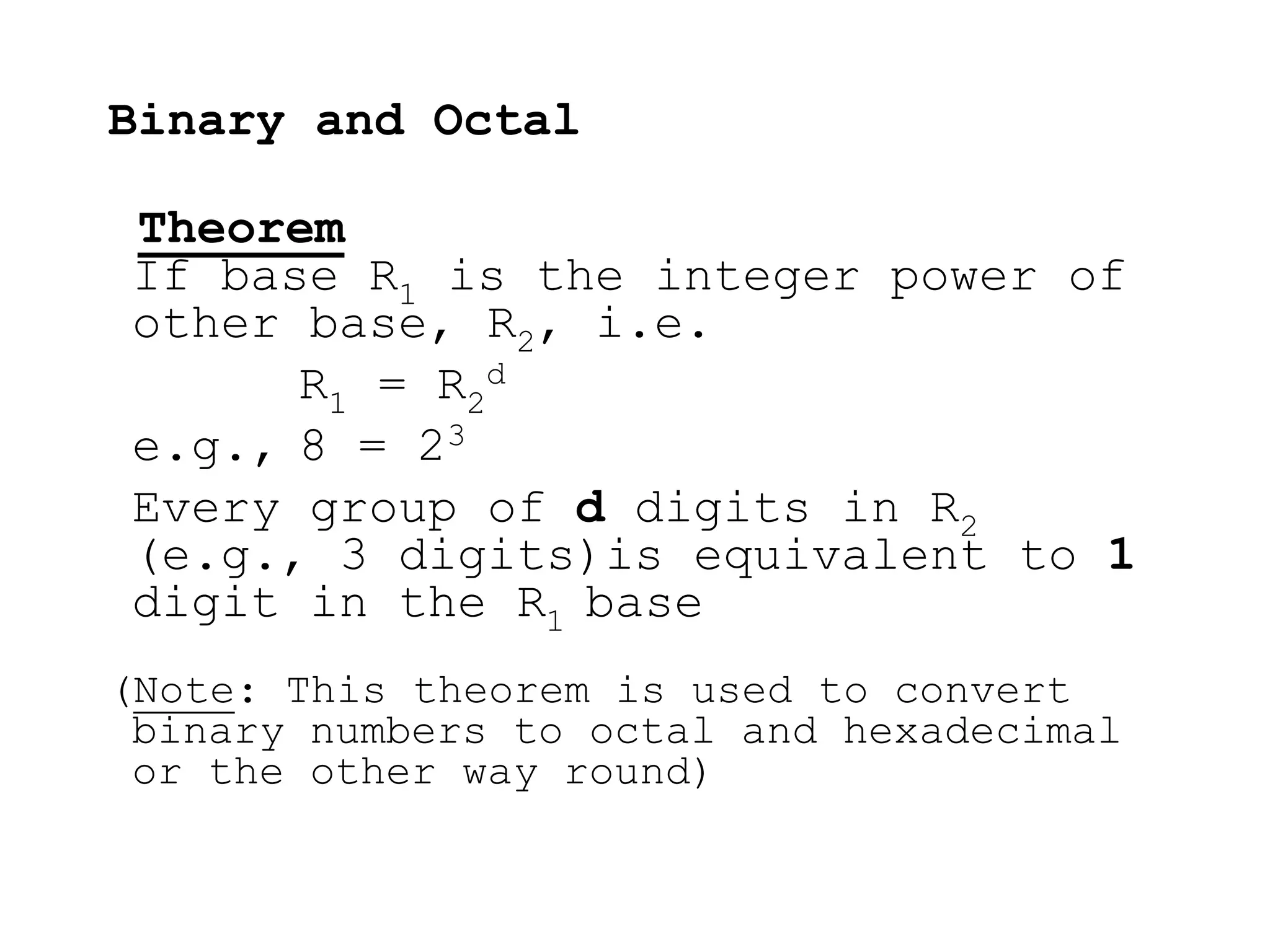 Binary and Octal
Theorem
If base R1 is the integer power of
other base, R2, i.e.
R1 = R2
d
e.g., 8 = 23
Every group of d digits in R2
(e.g., 3 digits)is equivalent to 1
digit in the R1 base
(Note: This theorem is used to convert
binary numbers to octal and hexadecimal
or the other way round)
 
