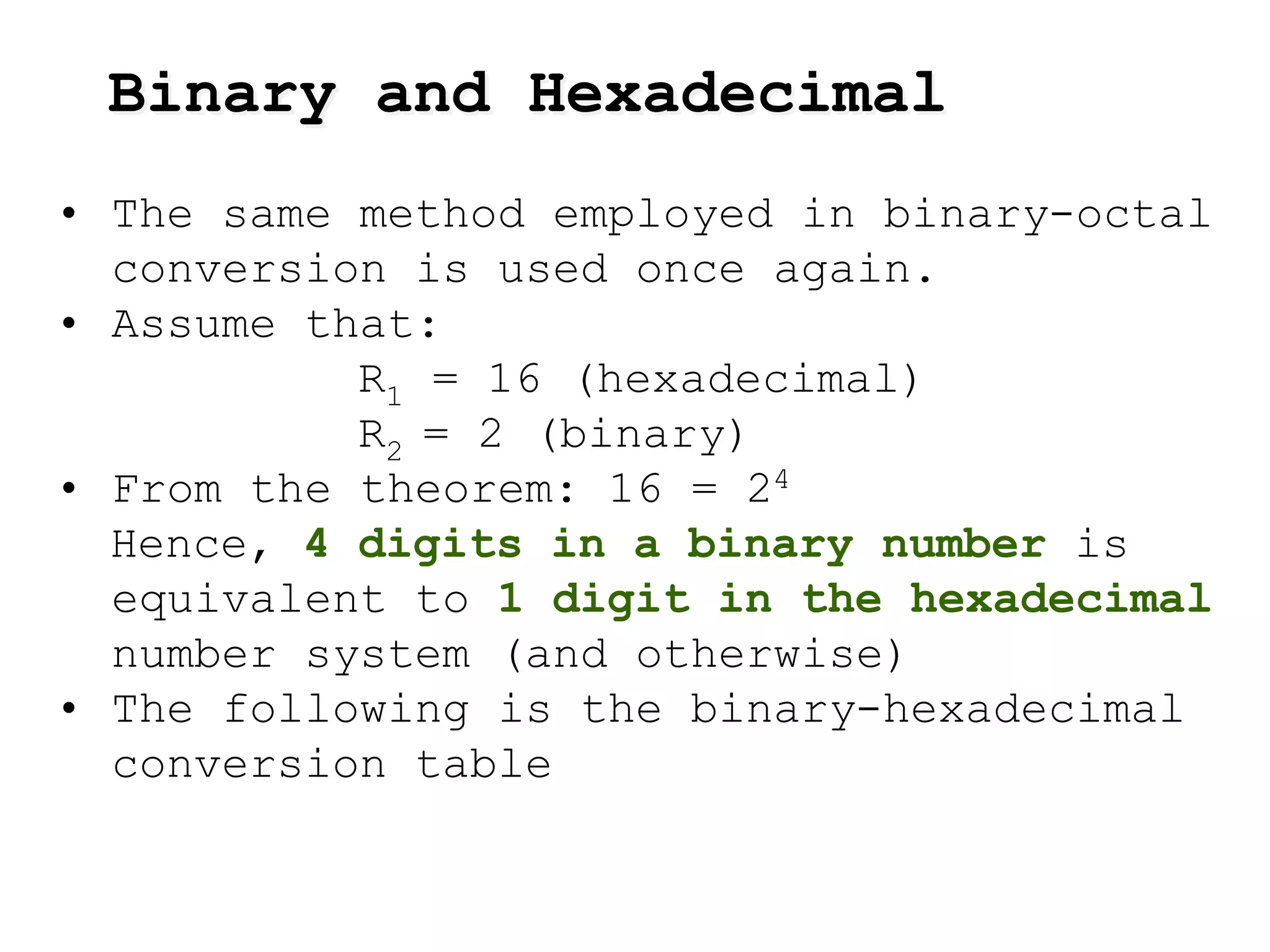 • The same method employed in binary-octal
conversion is used once again.
• Assume that:
R1 = 16 (hexadecimal)
R2 = 2 (binary)
• From the theorem: 16 = 24
Hence, 4 digits in a binary number is
equivalent to 1 digit in the hexadecimal
number system (and otherwise)
• The following is the binary-hexadecimal
conversion table
Binary and Hexadecimal
 