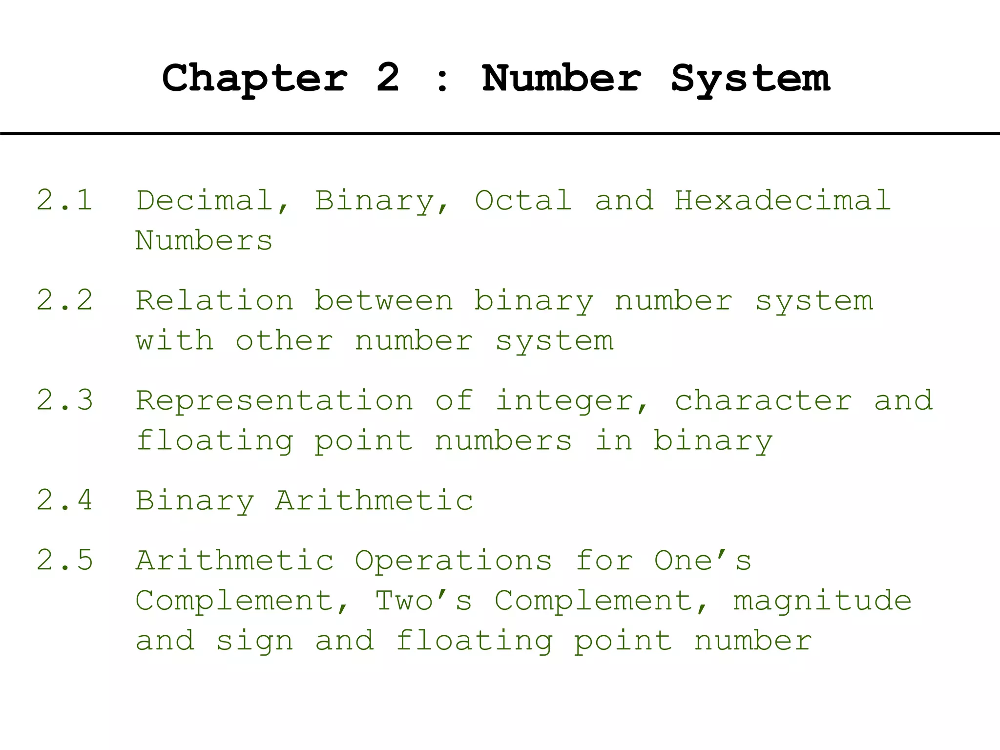 Chapter 2 : Number System
2.1 Decimal, Binary, Octal and Hexadecimal
Numbers
2.2 Relation between binary number system
with other number system
2.3 Representation of integer, character and
floating point numbers in binary
2.4 Binary Arithmetic
2.5 Arithmetic Operations for One’s
Complement, Two’s Complement, magnitude
and sign and floating point number
 