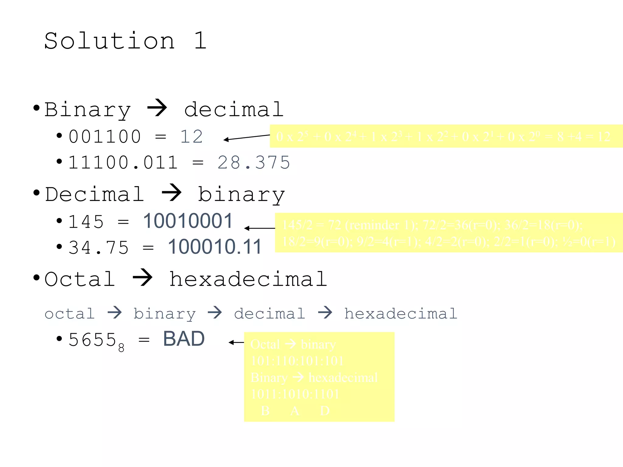 Solution 1
•Binary  decimal
• 001100 = 12
• 11100.011 = 28.375
•Decimal  binary
• 145 = 10010001
• 34.75 = 100010.11
•Octal  hexadecimal
octal  binary  decimal  hexadecimal
• 56558 = BAD
0 x 25 + 0 x 24 + 1 x 23 + 1 x 22 + 0 x 21 + 0 x 20 = 8 +4 = 12
145/2 = 72 (reminder 1); 72/2=36(r=0); 36/2=18(r=0);
18/2=9(r=0); 9/2=4(r=1); 4/2=2(r=0); 2/2=1(r=0); ½=0(r=1)
Octal  binary
101:110:101:101
Binary  hexadecimal
1011:1010:1101
B A D
 