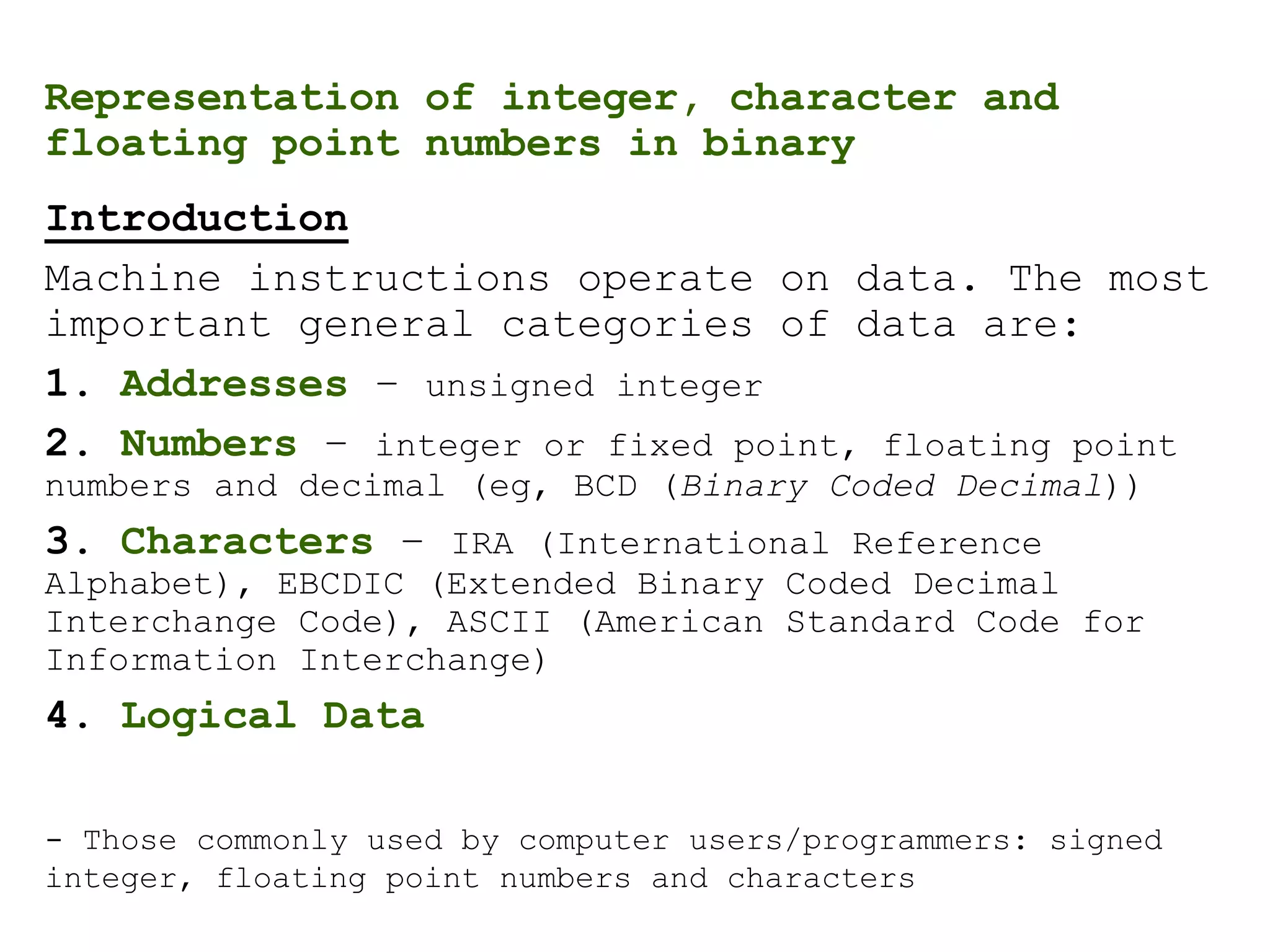 Representation of integer, character and
floating point numbers in binary
Introduction
Machine instructions operate on data. The most
important general categories of data are:
1. Addresses – unsigned integer
2. Numbers – integer or fixed point, floating point
numbers and decimal (eg, BCD (Binary Coded Decimal))
3. Characters – IRA (International Reference
Alphabet), EBCDIC (Extended Binary Coded Decimal
Interchange Code), ASCII (American Standard Code for
Information Interchange)
4. Logical Data
- Those commonly used by computer users/programmers: signed
integer, floating point numbers and characters
 