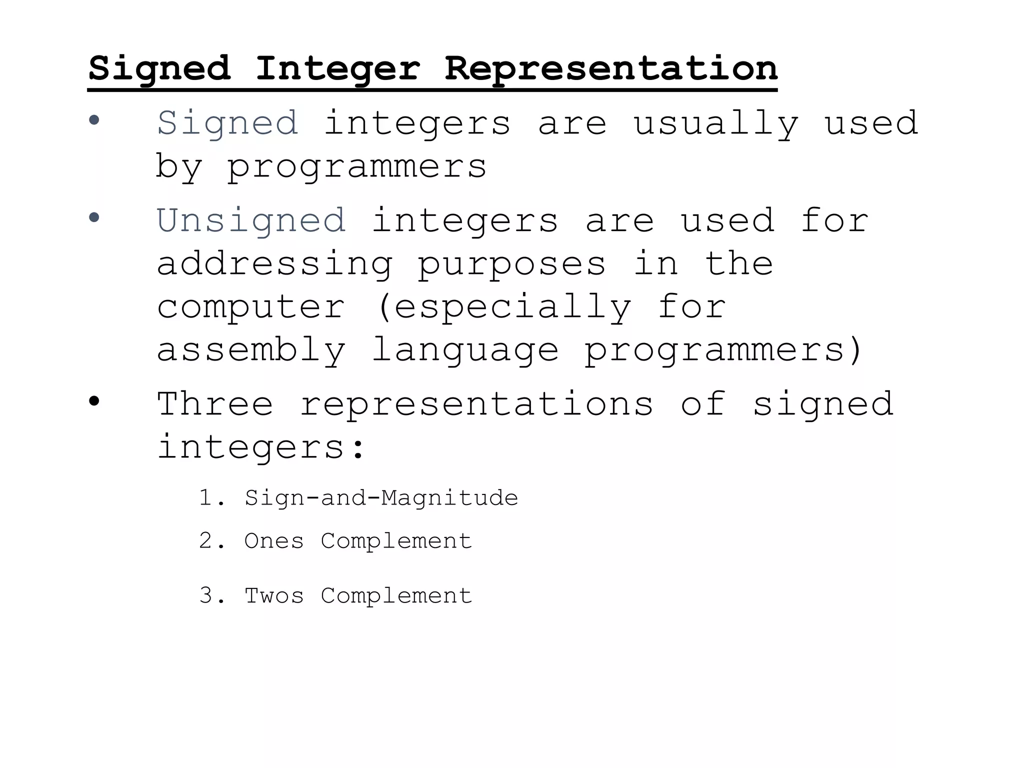 Signed Integer Representation
• Signed integers are usually used
by programmers
• Unsigned integers are used for
addressing purposes in the
computer (especially for
assembly language programmers)
• Three representations of signed
integers:
1. Sign-and-Magnitude
2. Ones Complement
3. Twos Complement
 