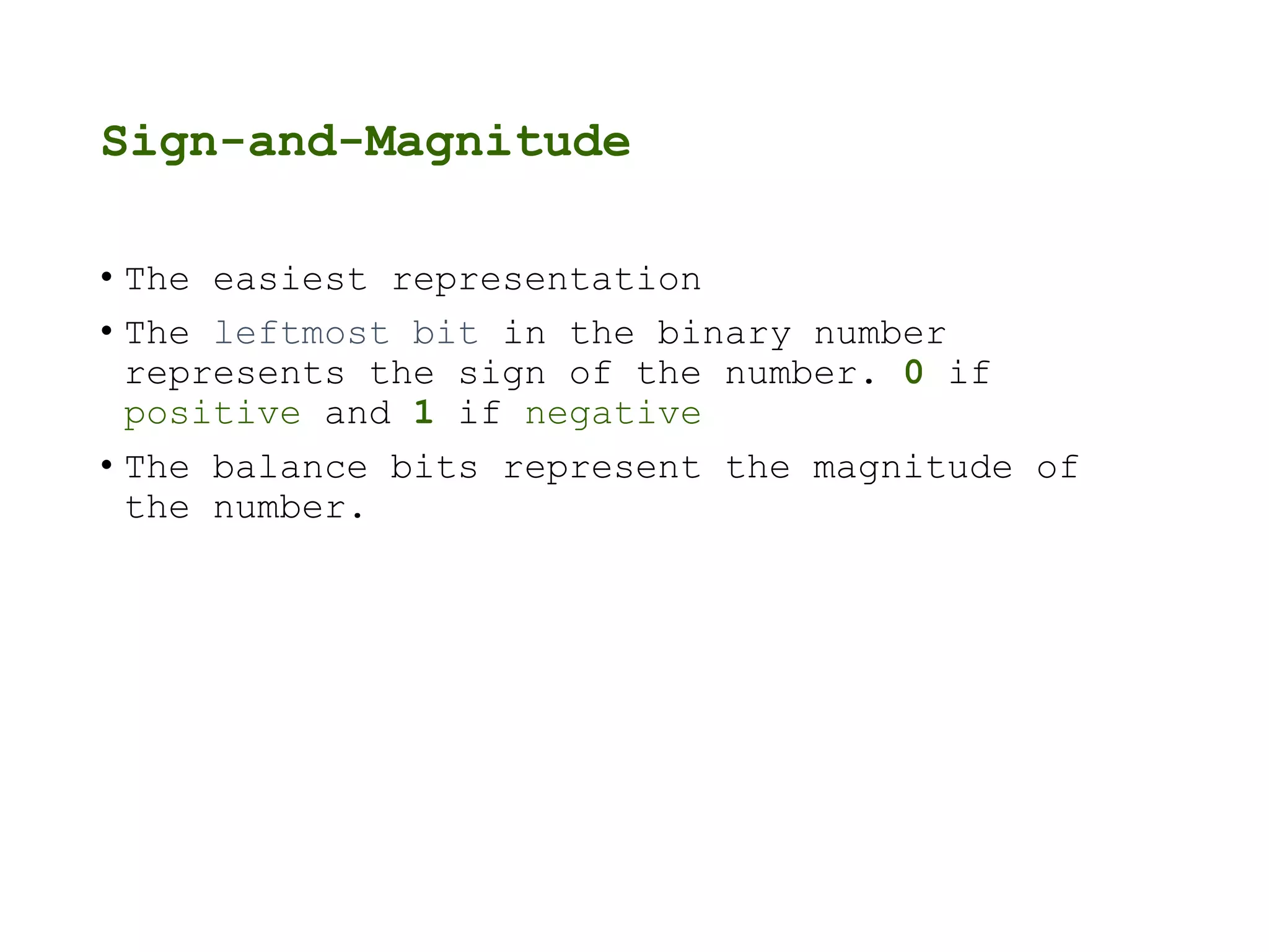 Sign-and-Magnitude
• The easiest representation
• The leftmost bit in the binary number
represents the sign of the number. 0 if
positive and 1 if negative
• The balance bits represent the magnitude of
the number.
 
