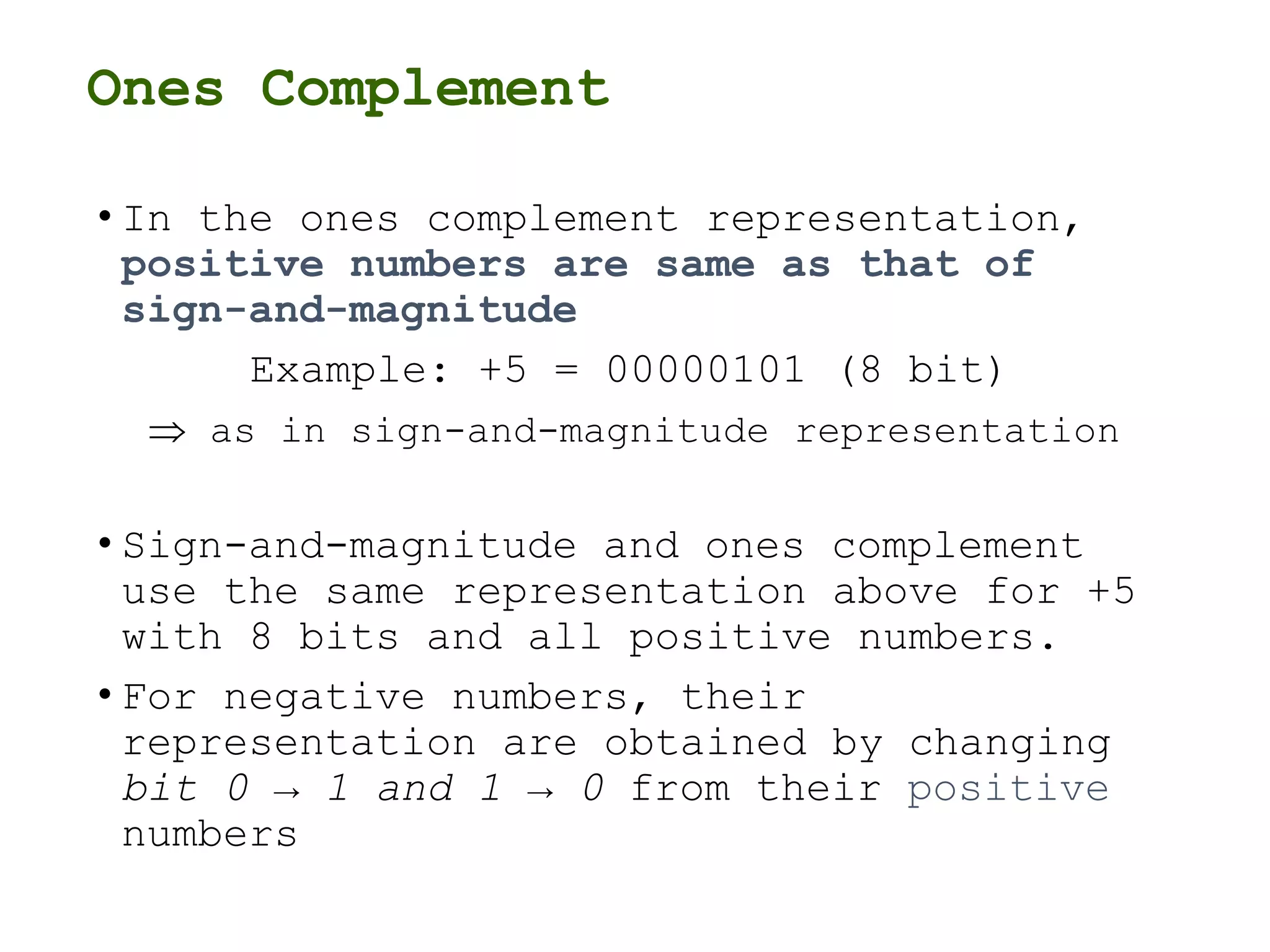 Ones Complement
• In the ones complement representation,
positive numbers are same as that of
sign-and-magnitude
Example: +5 = 00000101 (8 bit)
 as in sign-and-magnitude representation
• Sign-and-magnitude and ones complement
use the same representation above for +5
with 8 bits and all positive numbers.
• For negative numbers, their
representation are obtained by changing
bit 0 → 1 and 1 → 0 from their positive
numbers
 