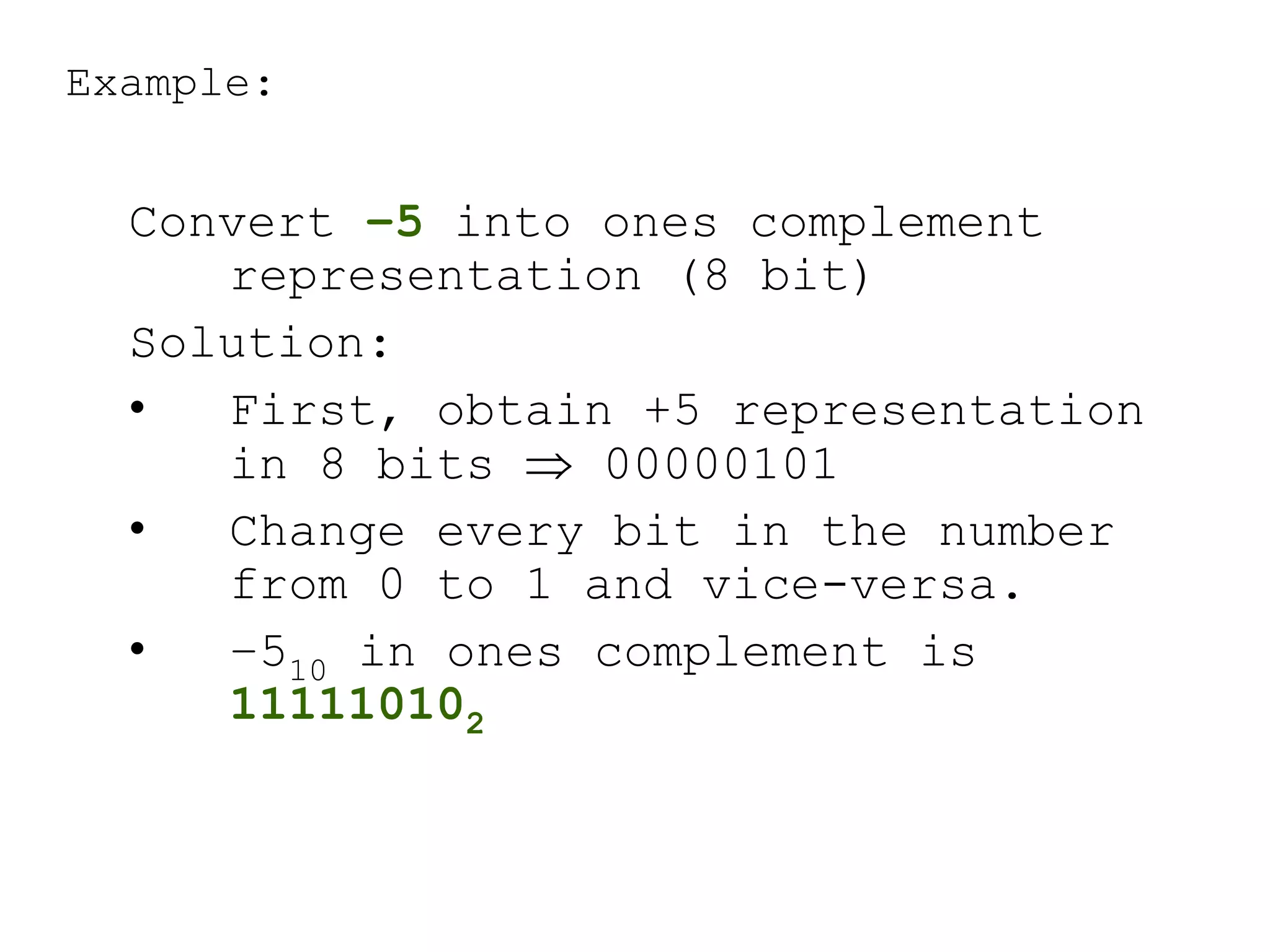 Example:
Convert –5 into ones complement
representation (8 bit)
Solution:
• First, obtain +5 representation
in 8 bits  00000101
• Change every bit in the number
from 0 to 1 and vice-versa.
• –510 in ones complement is
111110102
 
