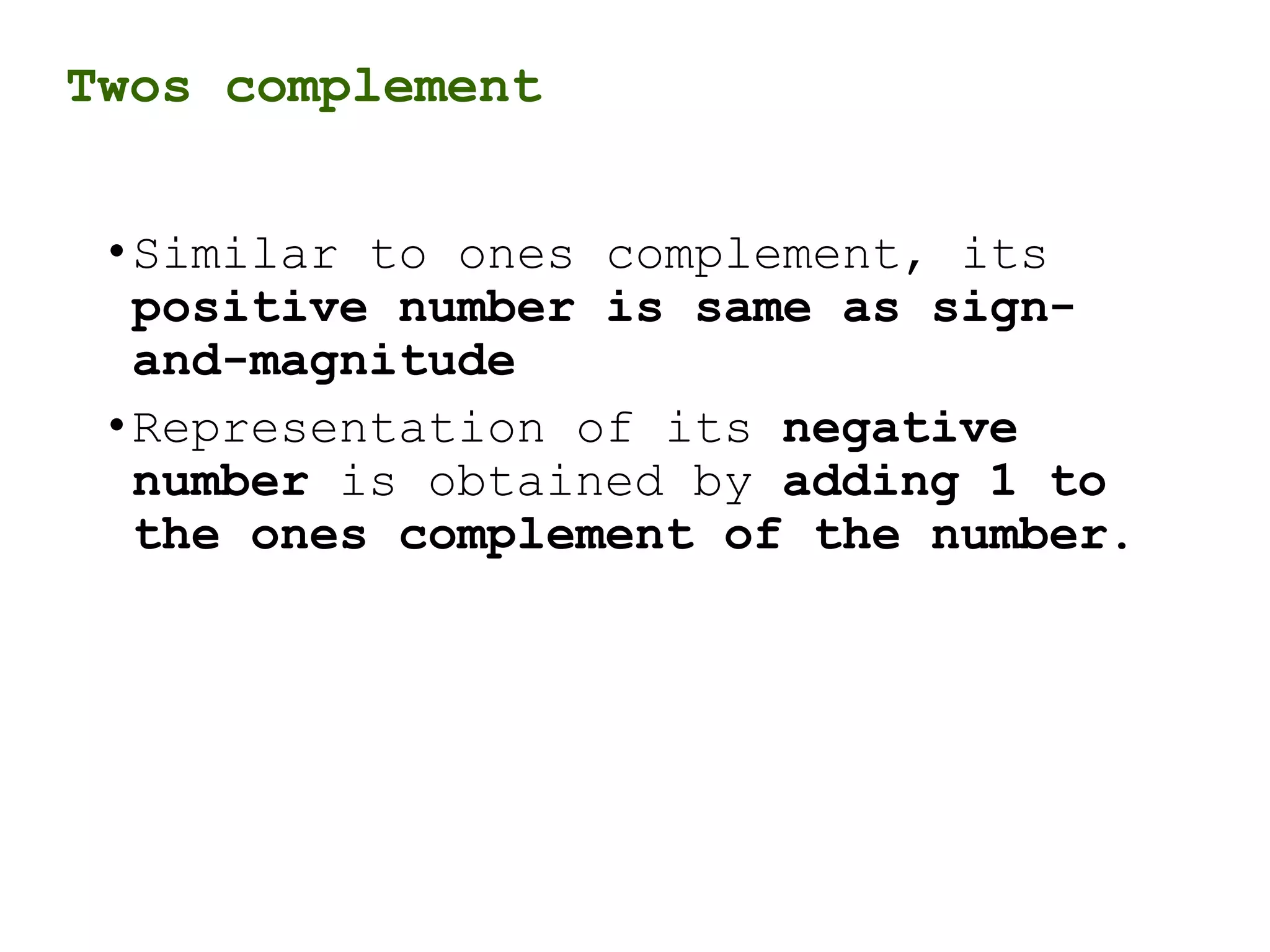 Twos complement
•Similar to ones complement, its
positive number is same as sign-
and-magnitude
•Representation of its negative
number is obtained by adding 1 to
the ones complement of the number.
 