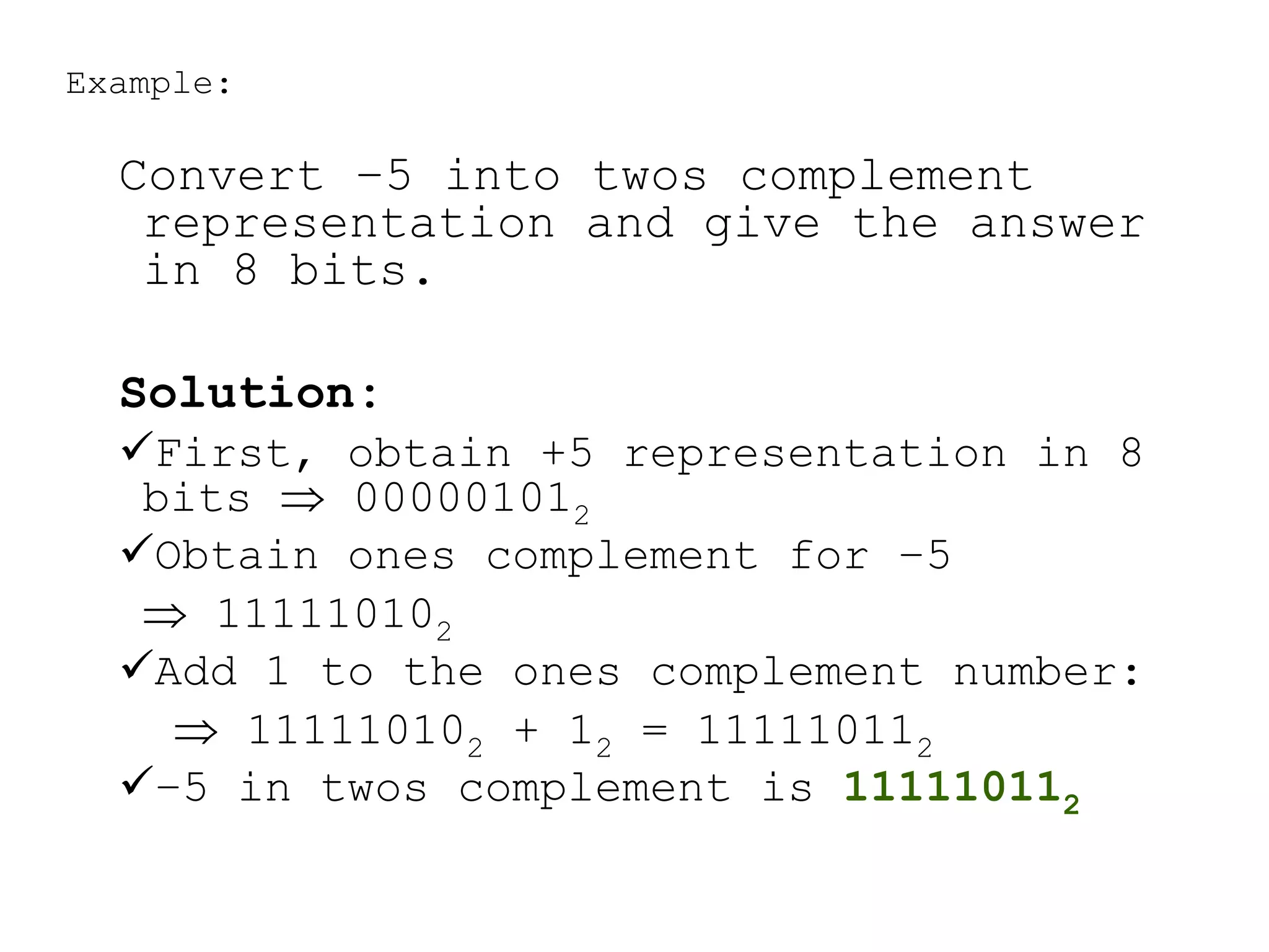 Example:
Convert –5 into twos complement
representation and give the answer
in 8 bits.
Solution:
First, obtain +5 representation in 8
bits  000001012
Obtain ones complement for –5
 111110102
Add 1 to the ones complement number:
 111110102 + 12 = 111110112
–5 in twos complement is 111110112
 