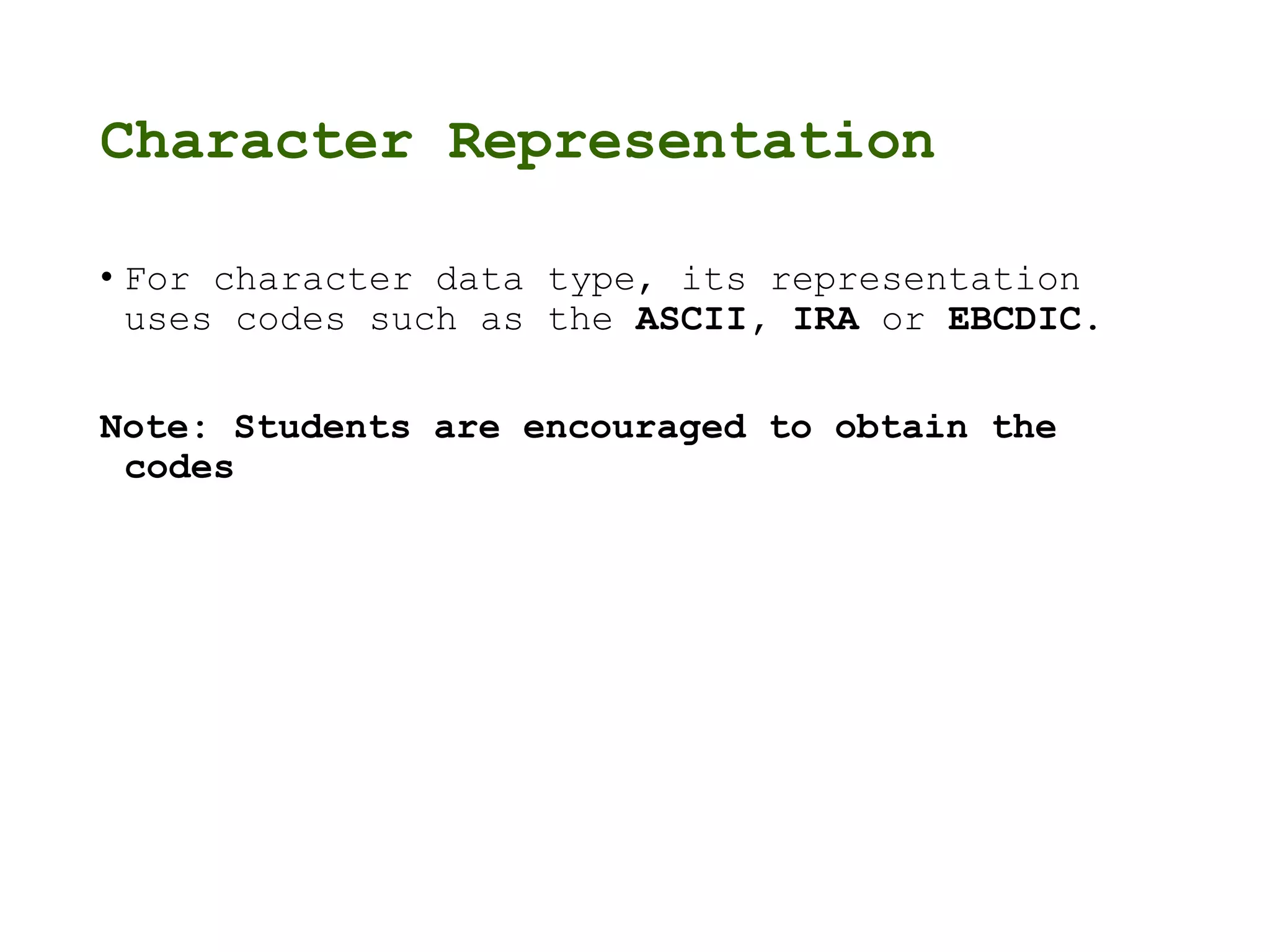 Character Representation
• For character data type, its representation
uses codes such as the ASCII, IRA or EBCDIC.
Note: Students are encouraged to obtain the
codes
 