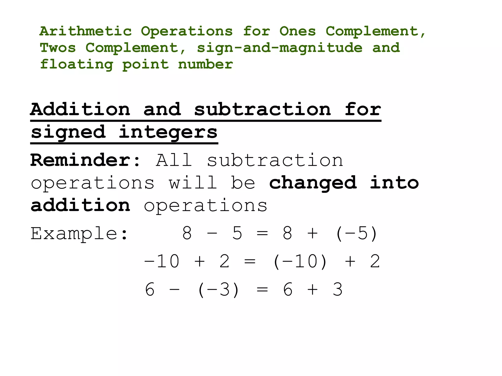 Arithmetic Operations for Ones Complement,
Twos Complement, sign-and-magnitude and
floating point number
Addition and subtraction for
signed integers
Reminder: All subtraction
operations will be changed into
addition operations
Example: 8 – 5 = 8 + (–5)
–10 + 2 = (–10) + 2
6 – (–3) = 6 + 3
 