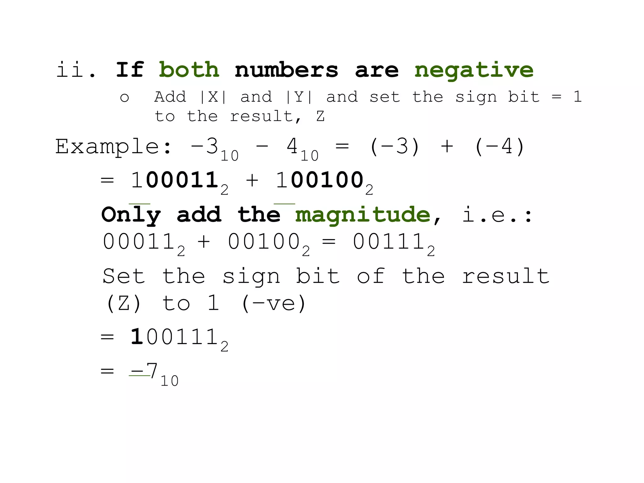 ii. If both numbers are negative
o Add |X| and |Y| and set the sign bit = 1
to the result, Z
Example: –310 – 410 = (–3) + (–4)
= 1000112 + 1001002
Only add the magnitude, i.e.:
000112 + 001002 = 001112
Set the sign bit of the result
(Z) to 1 (–ve)
= 1001112
= –710
 