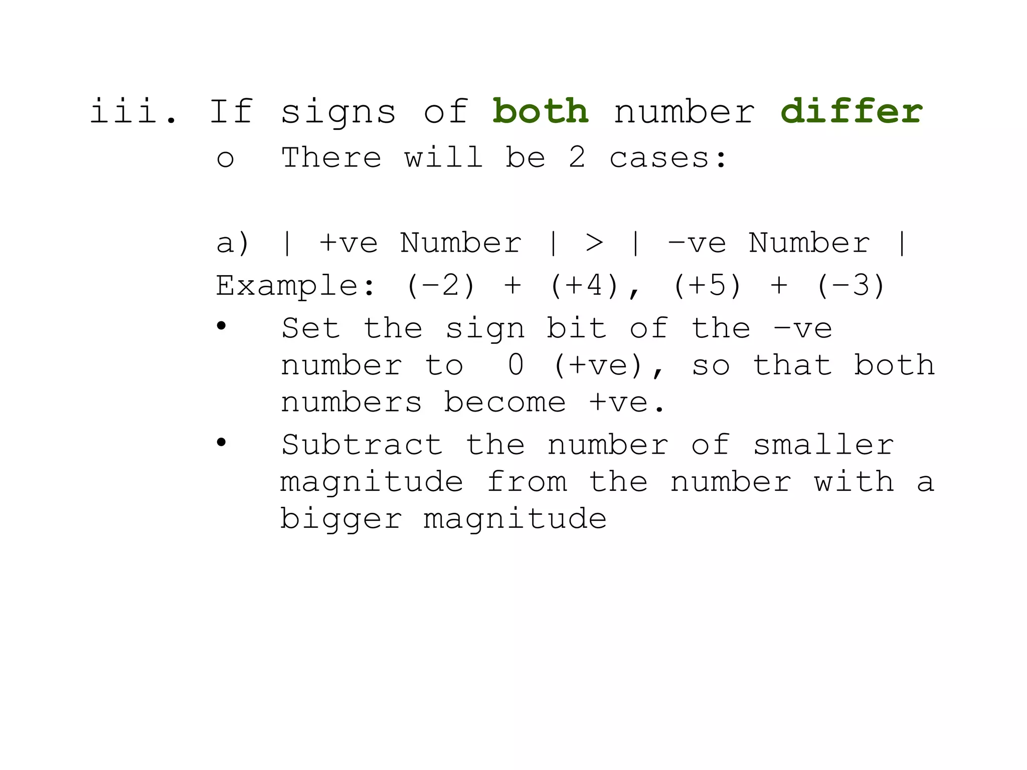 iii. If signs of both number differ
o There will be 2 cases:
a) | +ve Number | > | –ve Number |
Example: (–2) + (+4), (+5) + (–3)
• Set the sign bit of the –ve
number to 0 (+ve), so that both
numbers become +ve.
• Subtract the number of smaller
magnitude from the number with a
bigger magnitude
 