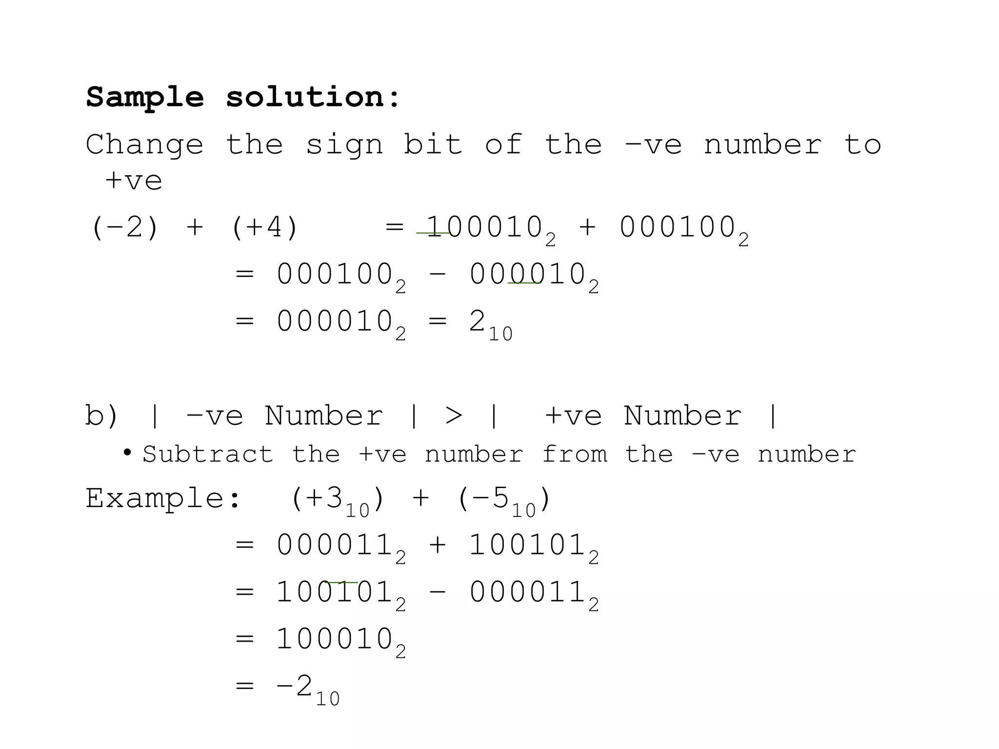 Sample solution:
Change the sign bit of the –ve number to
+ve
(–2) + (+4) = 1000102 + 0001002
= 0001002 – 0000102
= 0000102 = 210
b) | –ve Number | > | +ve Number |
• Subtract the +ve number from the –ve number
Example: (+310) + (–510)
= 0000112 + 1001012
= 1001012 – 0000112
= 1000102
= –210
 